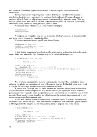 será o número de unidades experimentais, ou seja, o número de pares e não o número de
observações.
Existe porém um pré-requisito para a validade do teste que é a independência entre a
distribuição das diferenças e os seus níveis, ou seja, a distribuição das diferenças não pode ter
nenhum padrão definido em relação, por exemplo à média das observações dos pares. Aliás, um
método gráfico usado para verificar este fato é exatamente um gráfico de dispersão (scatter plot)
exatamente assim, conhecido como gráfico de Bland-Altman.
Vamos usar então o banco intake para esse nosso exemplo:
data(intake)
attach(intake)
Verifique o seu conteúdo e note que são as mesmas 11 observações que já tínhamos usado,
mas agora com as observações pareadas também.
Vamos começar verificando o gráfico de Bland-Altman
diferenca <- post-pre
medias <- apply(intake,1,mean)
plot(diferenca,medias)
A distribuição parece estar bem aleatória, não sendo preciso nenhum tipo de transformação
desses dados para adequação. Para fazer esse teste no R, o código é bem parecido:
> t.test(post, pre, paired=T)
Paired t-test
data: post and pre
t = -11.9414, df = 10, p-value = 3.059e-07
alternative hypothesis: true difference in means is not equal to 0
95 percent confidence interval:
-1566.838 -1074.072
sample estimates:
mean of the differences
-1320.455
Não creio que seja necessário explicar essa saída, não é mesmo? Não tem nada de muito
diferente em relação aos outros tipos de teste t. Repare que os graus de liberdade nesse caso é igual
a 10 e não 20, como seria no caso de um teste t para duas amostras.
É sempre bom frisar que uma vez tendo observações pareadas, não podemos analisar esses
dados como se eles não fossem pareados. Isso porque uma das pré-suposições básicas do teste t
para duas amostras é que elas sejam independentes, o que obviamente não acontece no caso do teste
pareado. O que acontece nesta situação é um inflacionameto da variância da nossa estimativa com
uma conseqüente perda de poder do teste.
Vale a pena também mostrar que esse teste é exatamente igual a fazermos a diferença entre
as observações e aplicar um teste t para uma amostra, comparando com uma média igual a zero (se
a diferença em média for zero, não haveria diferença entre os grupos). Veja como ficaria:
> t.test(diferenca)
One Sample t-test
data: diferenca
t = -11.9414, df = 10, p-value = 3.059e-07
alternative hypothesis: true mean is not equal to 0
95 percent confidence interval:
-1566.838 -1074.072
15
 