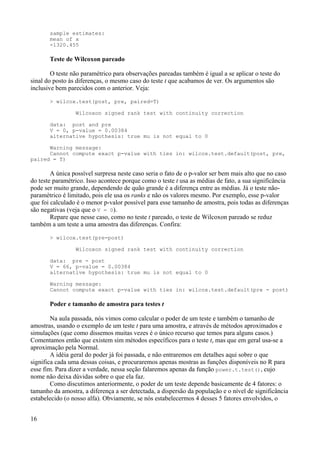 sample estimates:
mean of x
-1320.455
Teste de Wilcoxon pareado
O teste não paramétrico para observações pareadas também é igual a se aplicar o teste do
sinal do posto às diferenças, o mesmo caso do teste t que acabamos de ver. Os argumentos são
inclusive bem parecidos com o anterior. Veja:
> wilcox.test(post, pre, paired=T)
Wilcoxon signed rank test with continuity correction
data: post and pre
V = 0, p-value = 0.00384
alternative hypothesis: true mu is not equal to 0
Warning message:
Cannot compute exact p-value with ties in: wilcox.test.default(post, pre,
paired = T)
A única possível surpresa neste caso seria o fato de o p-valor ser bem mais alto que no caso
do teste paramétrico. Isso acontece porque como o teste t usa as médias de fato, a sua significância
pode ser muito grande, dependendo de quão grande é a diferença entre as médias. Já o teste não-
paramétrico é limitado, pois ele usa os ranks e não os valores mesmo. Por exemplo, esse p-valor
que foi calculado é o menor p-valor possível para esse tamanho de amostra, pois todas as diferenças
são negativas (veja que o V = 0).
Repare que nesse caso, como no teste t pareado, o teste de Wilcoxon pareado se reduz
também a um teste a uma amostra das diferenças. Confira:
> wilcox.test(pre-post)
Wilcoxon signed rank test with continuity correction
data: pre - post
V = 66, p-value = 0.00384
alternative hypothesis: true mu is not equal to 0
Warning message:
Cannot compute exact p-value with ties in: wilcox.test.default(pre - post)
Poder e tamanho de amostra para testes t
Na aula passada, nós vimos como calcular o poder de um teste e também o tamanho de
amostras, usando o exemplo de um teste t para uma amostra, e através de métodos aproximados e
simulações (que como dissemos muitas vezes é o único recurso que temos para alguns casos.)
Comentamos então que existem sim métodos específicos para o teste t, mas que em geral usa-se a
aproximação pela Normal.
A idéia geral do poder já foi passada, e não entraremos em detalhes aqui sobre o que
significa cada uma dessas coisas, e procuraremos apenas mostras as funções disponíveis no R para
esse fim. Para dizer a verdade, nessa seção falaremos apenas da função power.t.test(), cujo
nome não deixa dúvidas sobre o que ela faz.
Como discutimos anteriormente, o poder de um teste depende basicamente de 4 fatores: o
tamanho da amostra, a diferença a ser detectada, a dispersão da população e o nível de significância
estabelecido (o nosso alfa). Obviamente, se nós estabelecermos 4 desses 5 fatores envolvidos, o
16
 
