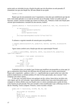 quinto pode ser calculado (reveja a função de poder que nós discutimos na aula passada.) É
exatamente isso que esta função faz. Dê uma olhada na sua ajuda:
?power.t.test
Repare que ela tem justamente esses 5 argumentos e mais dois que estabelecem que tipo de
teste t está sendo aplicado e se se trata de um teste uni ou bicaudal. Vamos ver então como ele
funciona, usando o mesmo exemplo que usamos na última aula. Tínhamos criado uma função para
calcular aproximadamente o tamanho de uma amostra, lembra?
tamanho.amostra <- function(alfa=0.05, poder=0.8, dif, var, bilateral=T)
{
if (bilateral){
zalfa<-qnorm(1-(alfa/2))
}else{
zalfa<-qnorm(1-alfa)
}
ceiling(((qnorm(poder)+zalfa)^2)*var/(dif^2))
}
E achamos o seguinte tamanho de amostra para esse problema:
> tamanho.amostra(alfa=0.05, poder=0.8, dif=10, var=625, bilateral=T)
[1] 50
Agora vamos conferir com a função que não usa a aproximação Normal:
> power.t.test(n=NULL, delta=10, sd=25, sig.level=0.05, power=0.8,
type="one.sample")
One-sample t test power calculation
n = 51.00957
delta = 10
sd = 25
sig.level = 0.05
power = 0.8
alternative = two.sided
A primeira coisa a ser notada é que tivemos que modificar um pouquinho as coisas aqui, já
que os argumentos desta função são diferentes dos da função que nós criamos anteriormente.
Repare que o argumento n ganhou o valor NULL, significando que eu quero achar esse valor (ele
poderia simplesmente se omitido também.) O valor foi bem aproximado, não é mesmo? Tente
comparar com outros valores.
É claro que você pode brincar com qualquer um dos valores, basta deixar um deles sem
valor algum, que ele será calculado. Agora podemos também fazer uma outra brincadeira que é
comparar os valores obtidos com essa função como os valores simulados para o poder do teste,
como fizemos na aula passada. Para este exemplo a única modificação é que a diferença era de 6 e
não de 10mmHg. Vamos comparar. Primeiro, vamos recordar a função:
poder.sim <- function(x, k=1000, H0, H1, sd)
{
#Iniciando as variáveis
p <- 0
poder.t<-0
#Loop para vários tamanhos de amostra
for (m in 1: length(x))
{
17
 