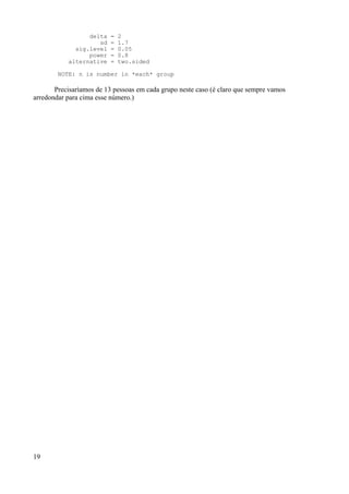 delta = 2
sd = 1.7
sig.level = 0.05
power = 0.8
alternative = two.sided
NOTE: n is number in *each* group
Precisaríamos de 13 pessoas em cada grupo neste caso (é claro que sempre vamos
arredondar para cima esse número.)
19
 