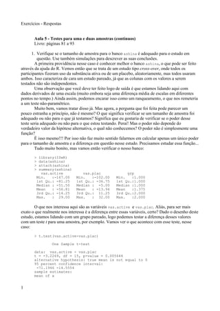 Exercícios - Respostas
Aula 5 - Testes para uma e duas amostras (contínuos)
Livro: páginas 81 a 93
1. Verifique se o tamanho de amostra para o banco ashina é adequado para o estudo em
questão. Use também simulações para descrever as suas conclusões.
A primeira providência nesse caso é conhecer melhor o banco ashina, o que pode ser feito
através da ajuda do R. Vemos então que se trata de um estudo tipo cross-over, onde todos os
participantes fizeram uso da substância ativa ou de um placebo, aleatoriamente, mas todos usaram
ambos. Isso caracteriza de cara um estudo pareado, já que as colunas com os valores a serem
testados não são independentes.
Uma observação que você deve ter feito logo de saída é que estamos lidando aqui com
dados derivados de uma escala (muito embora seja uma diferença média de escalas em diferentes
pontos no tempo.) Ainda assim, podemos encarar isso como um ranqueamento, o que nos remeteria
a um teste não-paramétrico.
Muito bem, vamos tratar disso já. Mas agora, a pergunta que foi feita pode parecer um
pouco estranha a princípio, não é mesmo? O que significa verificar se um tamanho de amostra foi
adequado ou não para o que já testamos? Significa que eu gostaria de verificar se o poder desse
teste seria adequado ou não para o que estou testando. Peraí! Mas o poder não depende do
verdadeiro valor da hipótese alternativa, o qual não conhecemos? O poder não é simplesmente uma
função?
É isso mesmo!!! Por isso não faz muito sentido falarmos em calcular apenas um único poder
para o tamanho de amostra e a diferença em questão nesse estudo. Precisamos estudar essa função...
Tudo muito bonito, mas vamos então verificar o nosso banco:
> library(ISwR)
> data(ashina)
> attach(ashina)
> summary(ashina)
vas.active vas.plac grp
Min. :-167.00 Min. :-102.00 Min. :1.000
1st Qu.: -81.25 1st Qu.: -36.75 1st Qu.:1.000
Median : -51.50 Median : -5.00 Median :1.000
Mean : -56.81 Mean : -13.94 Mean :1.375
3rd Qu.: -14.25 3rd Qu.: 11.25 3rd Qu.:2.000
Max. : 29.00 Max. : 32.00 Max. :2.000
O que nos interessa aqui são as variáveis vas.active e vas.plac. Aliás, para ser mais
exato o que realmente nos interessa é a diferença entre essas variáveis, certo? Dado o desenho deste
estudo, estamos lidando com um grupo pareado, logo podemos testar a diferença desses valores
com um teste t para uma amostra, por exemplo. Vamos ver o que acontece com esse teste, nesse
caso:
> t.test(vas.active-vas.plac)
One Sample t-test
data: vas.active - vas.plac
t = -3.2269, df = 15, p-value = 0.005644
alternative hypothesis: true mean is not equal to 0
95 percent confidence interval:
-71.1946 -14.5554
sample estimates:
mean of x
1
 