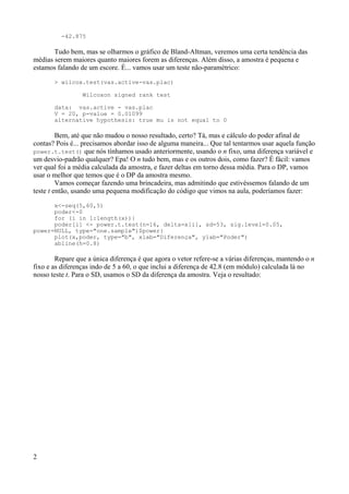 -42.875
Tudo bem, mas se olharmos o gráfico de Bland-Altman, veremos uma certa tendência das
médias serem maiores quanto maiores forem as diferenças. Além disso, a amostra é pequena e
estamos falando de um escore. É... vamos usar um teste não-paramétrico:
> wilcox.test(vas.active-vas.plac)
Wilcoxon signed rank test
data: vas.active - vas.plac
V = 20, p-value = 0.01099
alternative hypothesis: true mu is not equal to 0
Bem, até que não mudou o nosso resultado, certo? Tá, mas e cálculo do poder afinal de
contas? Pois é... precisamos abordar isso de alguma maneira... Que tal tentarmos usar aquela função
power.t.test() que nós tínhamos usado anteriormente, usando o n fixo, uma diferença variável e
um desvio-padrão qualquer? Epa! O n tudo bem, mas e os outros dois, como fazer? É fácil: vamos
ver qual foi a média calculada da amostra, e fazer deltas em torno dessa média. Para o DP, vamos
usar o melhor que temos que é o DP da amostra mesmo.
Vamos começar fazendo uma brincadeira, mas admitindo que estivéssemos falando de um
teste t então, usando uma pequena modificação do código que vimos na aula, poderíamos fazer:
x<-seq(5,60,5)
poder<-0
for (i in 1:length(x)){
poder[i] <- power.t.test(n=16, delta=x[i], sd=53, sig.level=0.05,
power=NULL, type="one.sample")$power}
plot(x,poder, type="b", xlab="Diferença", ylab="Poder")
abline(h=0.8)
Repare que a única diferença é que agora o vetor refere-se a várias diferenças, mantendo o n
fixo e as diferenças indo de 5 a 60, o que inclui a diferença de 42.8 (em módulo) calculada lá no
nosso teste t. Para o SD, usamos o SD da diferença da amostra. Veja o resultado:
2
 