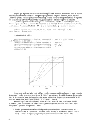 }
Repare que algumas coisas foram assumidas para isso: primeiro, a diferença entre os escores
foi considerada normal. Essa não é uma pressuposição muito longe da realidade, não é mesmo?
Lembre-se que ela é usada quando calculamos os p-valores dos testes não-paramétricos. A segunda,
nós já falamos: é sobre o DP da distribuição, que usaremos o estimado a partir da amostra.
A partir daí poderíamos fazer um gráfico para ver como o poder se comporta para vários
deltas e alguns tamanhos de amostra. Primeiro vamos criar um objeto com a saída da nossa função,
para tamanhos de amostra 10, 16 20 e 32, e com os mesmos deltas que usamos lá em cima:
poderes<-poder.sim1(c(10,16,20,32), k=10, H0=0, H1=seq(5,60,5),
sd=sd(vas.active-vas.plac))
Agora vamos ao gráfico:
plot(dimnames(poderes)$delta, poderes[,1], type="b", ylab="Poder",
xlab="Deltas", ylim=c(0,1))
lines(dimnames(poderes)$delta,poderes[,2], type="b")
lines(dimnames(poderes)$delta,poderes[,3], type="b")
lines(dimnames(poderes)$delta,poderes[,4], type="b")
abline(v=abs(mean(vas.active-vas.plac)))
abline(h=0.8)
Como você pode perceber pelo gráfico, o poder para uma hipótese alternativa igual à média
da amostra, o poder desse teste seria acima de 80%. A questão a ser discutida é se essa diferença de
mais de 40 pontos seria de fato o mínimo que se queria encontrar. Repare que um tamanho de 32
daria um poder de 80% para uma diferença de cerca de 25 pontos.
Compare agora o resultado dessas curvas de poder usando o teste t em vez do teste de
Wilcoxon. Quais são as suas conclusões em relação ao que deu de diferente entre eles? Quem
entregar até a próxima aula ganha 0.1 ponto.
2. Mostre que o teste de variâncias independe de qual delas está no numerador ou no
denominador (i.e. Mostre que o resultado será o mesmo se invertermos o nosso teste na
aula). Mostre o código do programa que você usou ou os cálculos feitos à mão.
4
 