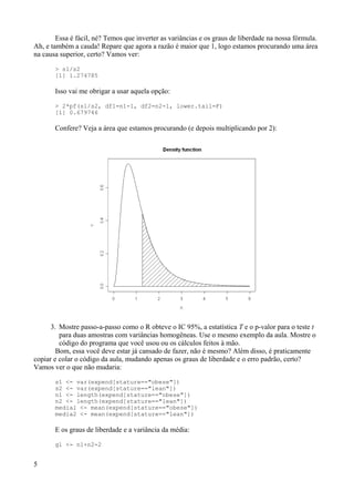 Essa é fácil, né? Temos que inverter as variâncias e os graus de liberdade na nossa fórmula.
Ah, e também a cauda! Repare que agora a razão é maior que 1, logo estamos procurando uma área
na causa superior, certo? Vamos ver:
> s1/s2
[1] 1.274785
Isso vai me obrigar a usar aquela opção:
> 2*pf(s1/s2, df1=n1-1, df2=n2-1, lower.tail=F)
[1] 0.679746
Confere? Veja a área que estamos procurando (e depois multiplicando por 2):
3. Mostre passo-a-passo como o R obteve o IC 95%, a estatística T e o p-valor para o teste t
para duas amostras com variâncias homogêneas. Use o mesmo exemplo da aula. Mostre o
código do programa que você usou ou os cálculos feitos à mão.
Bom, essa você deve estar já cansado de fazer, não é mesmo? Além disso, é praticamente
copiar e colar o código da aula, mudando apenas os graus de liberdade e o erro padrão, certo?
Vamos ver o que não mudaria:
s1 <- var(expend[stature=="obese"])
s2 <- var(expend[stature=="lean"])
n1 <- length(expend[stature=="obese"])
n2 <- length(expend[stature=="lean"])
media1 <- mean(expend[stature=="obese"])
media2 <- mean(expend[stature=="lean"])
E os graus de liberdade e a variância da média:
gl <- n1+n2-2
5
 