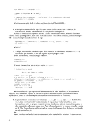 var.media<-(s12/n1)+(s12/n2)
Agora é só calcular o IC (de novo):
> (media1-media2)+(c(-1,1)*qt(0.975, df=gl)*sqrt(var.media))
[1] 1.051796 3.411451
Confira com a saída do R. Ainda o problema do sinal? Ihhhhhhhhh...
4. Como poderíamos calcular o p-valor para o teste de Wilcoxon com a correção de
continuidade, mesmo sem sabermos se o z é positivo ou negativo?
Essa é só uma questão algébrica mesmo. Dada a simetria da Normal, podemos trabalhar
sempre com o quantil positivo. Para isso, basta aplicarmos o módulo à diferença, diminuir sempre
0.5 e calcular sempre a cauda superior da fdp:
2*pnorm((abs(12-media)-0.5)/sqrt(variancia), lower.tail=F)
[1] 0.002121613
Confere?
5. Aplique, erradamente, um teste t para duas amostras independentes no banco intake e
descreva o que acontece. Você tem alguma explicação para isso?
Bem, inicialmente, vamos acrregar o banco:
data(intake)
attach(intake)
E agora, basta aplicar o teste sem a opção paired=T:
> t.test(post, pre)
Welch Two Sample t-test
data: post and pre
t = -2.6242, df = 19.92, p-value = 0.01629
alternative hypothesis: true difference in means is not equal to 0
95 percent confidence interval:
-2370.3458 -270.5633
sample estimates:
mean of x mean of y
5433.182 6753.636
O que se observa é que o p-valor é bem menor que no teste parado e o IC é muito mais
alargado. Isso demonstra a perda de eficiência quando analisamos dados que têm estrutura de
dependência, como se fossem independentes (há um inflacionamento da variância).
6. Faça as análises necessárias nos bancos (a) intake, (b) vitcap e (c) react da biblioteca
ISwR, para comparar os níveis de energia e de capacidade vital e tamanho do teste
tuberculínico entre os grupos, respectivamente. Use tanto o método paramétrico quanto o
não-paramétrico adequado para o caso. Para informações sobre os bancos, consulte a ajuda
do R. Obs: É para fazer a análise completa, o que significa descrição do banco, verificação
de pré-suposições, etc.
(a)
Bem, esse banco nós efetivamente usamos na aula, então facilita bastante. Trata-se de um
6
 