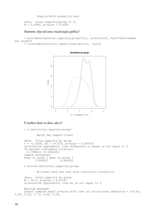 Shapiro-Wilk normality test
data: vital.capacity[group == 3]
W = 0.9342, p-value = 0.4269
Hummm. Que tal uma visualização gráfica?
> plot(density(vital.capacity[group==3]), xlim=c(0,8), main="Densidades
por grupo")
> lines(density(vital.capacity[group==1]), lty=2)
É melhor fazer os dois, não é?
> t.test(vital.capacity~group)
Welch Two Sample t-test
data: vital.capacity by group
t = -2.9228, df = 19.019, p-value = 0.008724
alternative hypothesis: true difference in means is not equal to 0
95 percent confidence interval:
-1.7904211 -0.2962456
sample estimates:
mean in group 1 mean in group 3
3.949167 4.992500
> wilcox.test(vital.capacity~group)
Wilcoxon rank sum test with continuity correction
data: vital.capacity by group
W = 30.5, p-value = 0.01783
alternative hypothesis: true mu is not equal to 0
Warning message:
Cannot compute exact p-value with ties in: wilcox.test.default(x = c(4.62,
5.29, 5.52, 3.71, 4.02, 5.09,
10
 