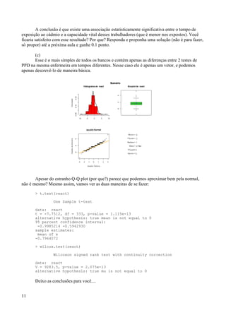 A conclusão é que existe uma associação estatisticamente significativa entre o tempo de
exposição ao cádmio e a capacidade vital desses trabalhadores (que é menor nos expostos). Você
ficaria satisfeito com esse resultado? Por que? Responda e proponha uma solução (não é para fazer,
só propor) até a próxima aula e ganhe 0.1 ponto.
(c)
Esse é o mais simples de todos os bancos e contém apenas as diferenças entre 2 testes de
PPD na mesma enfermeira em tempos diferentes. Nesse caso ele é apenas um vetor, e podemos
apenas descrevê-lo de maneira básica.
Apesar do estranho Q-Q plot (por que?) parece que podemos aproximar bem pela normal,
não é mesmo? Mesmo assim, vamos ver as duas maneiras de se fazer:
> t.test(react)
One Sample t-test
data: react
t = -7.7512, df = 333, p-value = 1.115e-13
alternative hypothesis: true mean is not equal to 0
95 percent confidence interval:
-0.9985214 -0.5942930
sample estimates:
mean of x
-0.7964072
> wilcox.test(react)
Wilcoxon signed rank test with continuity correction
data: react
V = 9283.5, p-value = 2.075e-13
alternative hypothesis: true mu is not equal to 0
Deixo as conclusões para você....
11
 