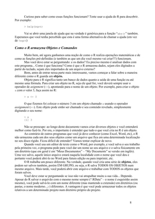 Curioso para saber como essas funções funcionam? Tente usar a ajuda do R para descobrir.
Por exemplo:
> help(sqrt)
Vai se abrir uma janela de ajuda que na verdade é genérica para a função “abs()” também.
Esperamos que você tenha percebido que esta é uma forma alternativa de chamar a ajuda (em vez
de ?sqrt)
Como o R armazena Objetos e Comandos
Muito bem, até agora ganhamos uma noção de como o R realiza operações matemáticas e de
como as funções pré-definidas (e também as que um dia você mesmo vai criar!!!) funcionam.
Mas você deve estar se perguntando: e os dados? Eu preciso mesmo é analisar dados com
este programa... Como é que funciona? Como é que o R armazena dados, sejam eles digitados a
partir do teclado, sejam eles importados de um arquivo externo?
Bom, antes de entrar nessa parte mais interessante, vamos começar a falar sobre a maneira
diferente como o R guarda um objeto.
Objeto para o R significa tanto um banco de dados quanto a saída de uma função ou até
mesmo uma fórmula. Para criar um objeto no R, seja ele qual for, você deverá sempre usar o
operador de asignment (<-), apontando para o nome de um objeto. Por exemplo, para criar o objeto
x com o valor 3, faça assim no R:
> x <- 3
O que fizemos foi colocar o número 3 em um objeto chamado x usando o operador
assignment (<-). Este objeto pode então ser chamado e seu conteúdo revelado, simplesmente
digitando o seu nome:
> x
[1] 3
Não se preocupe: ao longo deste documento vamos criar diversos objetos e você entenderá
melhor como fazê-lo. Por ora, o importante é entender que tudo o que você cria no R é um objeto.
Ao contrário de outros programas que você já deve conhecer (como Excel, Word, etc), o R
não armazena cada um dos seus objetos como um arquivo que fica em uma determinada localização
no seu disco rígido. Ficou difícil de entender? Vamos tentar explicar de novo.
Quando você usa um editor de texto como o Word, por exemplo, e você salva o seu trabalho
pela primeira vez, o programa pede para você dar um nome ao seu arquivo e o salva fisicamente em
um diretório (que em geral é em “Meus Documentos” – “My Documents” se versão em inglês).
Uma vez salvo, aquele único arquivo estará naquela localidade com o nome que você deu e
portanto você poderá abri-lo no Word para futura edição ou para imprimir, etc.
O R trabalha um pouco diferente. Na verdade, quando você cria uma série de objetos, eles
podem ser salvos também, porém EM GRUPO, ou seja, o R salva TODOS OS OBJETOS num
mesmo arquivo. Mais tarde, você poderá abrir este arquivo e trabalhar com TODOS os objetos que
foram salvos.
Você deve estar se perguntando se isso não vai atrapalhar muito a sua vida... Depende.
Apesar do R salvar o arquivão com o mesmo nome sempre (“.RData” – o nome é esquisitão assim
mesmo), você pode salvá-lo com um nome diferente (mas mantendo a extensão) em diretórios (ou
pastas, o nome moderno...;-) diferentes. A vantagem é que você pode armazenar todos os objetos
relativos a um determinado projeto num diretório próprio do projeto.
8
 