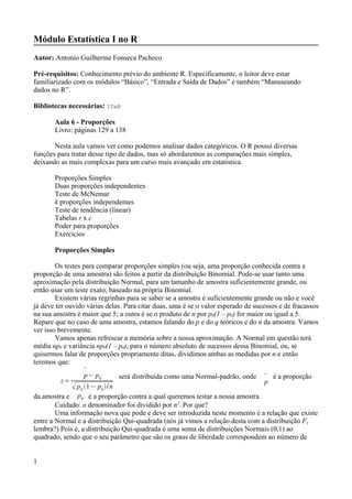 Módulo Estatística I no R
Autor: Antonio Guilherme Fonseca Pacheco
Pré-requisitos: Conhecimento prévio do ambiente R. Especificamente, o leitor deve estar
familiarizado com os módulos “Básico”, “Entrada e Saída de Dados” e também “Manuseando
dados no R”.
Bibliotecas necessárias: ISwR
Aula 6 - Proporções
Livro: páginas 129 a 138
Nesta aula vamos ver como podemos analisar dados categóricos. O R possui diversas
funções para tratar desse tipo de dados, mas só abordaremos as comparações mais simples,
deixando as mais complexas para um curso mais avançado em estatística.
Proporções Simples
Duas proporções independentes
Teste de McNemar
k proporções independentes
Teste de tendência (linear)
Tabelas r x c
Poder para proporções
Exercícios
Proporções Simples
Os testes para comparar proporções simples (ou seja, uma proporção conhecida contra a
proporção de uma amostra) são feitos a partir da distribuição Binomial. Pode-se usar tanto uma
aproximação pela distribuição Normal, para um tamanho de amostra suficientemente grande, ou
então usar um teste exato, baseado na própria Binomial.
Existem várias regrinhas para se saber se a amostra é suficientemente grande ou não e você
já deve ter ouvido várias delas. Para citar duas, uma é se o valor esperado de sucessos e de fracassos
na sua amostra é maior que 5; a outra é se o produto de n por p0(1 – p0) for maior ou igual a 5.
Repare que no caso de uma amostra, estamos falando do p e do q teóricos e do n da amostra. Vamos
ver isso brevemente.
Vamos apenas refrescar a memória sobre a nossa aproximação. A Normal em questão terá
média np0 e variância np0(1 – p0), para o número absoluto de sucessos dessa Binomial, ou, se
quisermos falar de proporções propriamente ditas, dividimos ambas as medidas por n e então
teremos que:
z=

p− p0
p0
1− p0
/n
será distribuída como uma Normal-padrão, onde 
p
é a proporção
da amostra e p0 é a proporção contra a qual queremos testar a nossa amostra.
Cuidado: o denominador foi dividido por n2
. Por que?
Uma informação nova que pode e deve ser introduzida neste momento é a relação que existe
entre a Normal e a distribuição Qui-quadrada (nós já vimos a relação desta com a distribuição F,
lembra?) Pois é, a distribuição Qui-quadrada é uma soma de distribuições Normais (0,1) ao
quadrado, sendo que o seu parâmetro que são os graus de liberdade correspondem ao número de
1
 