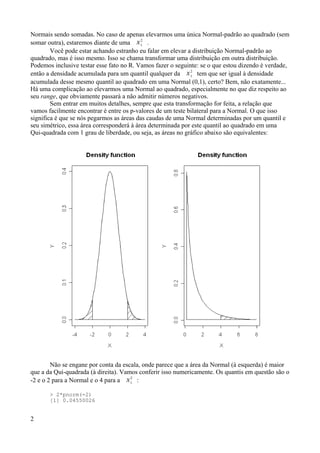 Normais sendo somadas. No caso de apenas elevarmos uma única Normal-padrão ao quadrado (sem
somar outra), estaremos diante de uma 1
2
.
Você pode estar achando estranho eu falar em elevar a distribuição Normal-padrão ao
quadrado, mas é isso mesmo. Isso se chama transformar uma distribuição em outra distribuição.
Podemos inclusive testar esse fato no R. Vamos fazer o seguinte: se o que estou dizendo é verdade,
então a densidade acumulada para um quantil qualquer da 1
2
tem que ser igual à densidade
acumulada desse mesmo quantil ao quadrado em uma Normal (0,1), certo? Bem, não exatamente...
Há uma complicação ao elevarmos uma Normal ao quadrado, especialmente no que diz respeito ao
seu range, que obviamente passará a não admitir números negativos.
Sem entrar em muitos detalhes, sempre que esta transformação for feita, a relação que
vamos facilmente encontrar é entre os p-valores de um teste bilateral para a Normal. O que isso
significa é que se nós pegarmos as áreas das caudas de uma Normal determinadas por um quantil e
seu simétrico, essa área corresponderá à área determinada por este quantil ao quadrado em uma
Qui-quadrada com 1 grau de liberdade, ou seja, as áreas no gráfico abaixo são equivalentes:
Não se engane por conta da escala, onde parece que a área da Normal (à esquerda) é maior
que a da Qui-quadrada (à direita). Vamos conferir isso numericamente. Os quantis em questão são o
-2 e o 2 para a Normal e o 4 para a 1
2
:
> 2*pnorm(-2)
[1] 0.04550026
2
 