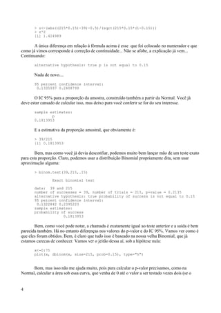 > z<-(abs((215*0.15)-39)-0.5)/(sqrt(215*0.15*(1-0.15)))
> z^2
[1] 1.424989
A única diferença em relação à fórmula acima é esse que foi colocado no numerador e que
como já vimos corresponde à correção de continuidade... Não se afobe, a explicação já vem...
Continuando:
alternative hypothesis: true p is not equal to 0.15
Nada de novo....
95 percent confidence interval:
0.1335937 0.2408799
O IC 95% para a proporção da amostra, construído também a partir da Normal. Você já
deve estar cansado de calcular isso, mas deixo para você conferir se for do seu interesse.
sample estimates:
p
0.1813953
E a estimativa da proporção amostral, que obviamente é:
> 39/215
[1] 0.1813953
Bem, mas como você já devia desconfiar, podemos muito bem lançar mão de um teste exato
para esta proporção. Claro, podemos usar a distribuição Binomial propriamente dita, sem usar
aproximação alguma:
> binom.test(39,215,.15)
Exact binomial test
data: 39 and 215
number of successes = 39, number of trials = 215, p-value = 0.2135
alternative hypothesis: true probability of success is not equal to 0.15
95 percent confidence interval:
0.1322842 0.2395223
sample estimates:
probability of success
0.1813953
Bem, como você pode notar, a chamada é exatamente igual ao teste anterior e a saída é bem
parecida também. Há no entanto diferenças nos valores do p-valor e do IC 95%. Vamos ver como é
que eles foram obtidos. Bem, é claro que tudo isso é baseado na nossa velha Binomial, que já
estamos carecas de conhecer. Vamos ver o jeitão dessa aí, sob a hipótese nula:
x<-0:75
plot(x, dbinom(x, size=215, prob=0.15), type="h")
Bom, mas isso não me ajuda muito, pois para calcular o p-valor precisamos, como na
Normal, calcular a área sob essa curva, que venha de 0 até o valor a ser testado vezes dois (se o
4
 