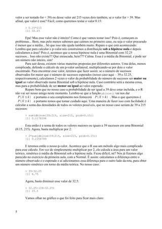 valor a ser testado for < 39) ou desse valor até 215 vezes dois também, se o valor for > 39. Mas
afinal, que valor é esse? Fácil, como queremos testar o valor 0.15:
> 0.15*215
[1] 32.25
Epa! Mas esse valor não é inteiro! Como é que vamos testar isso? Pois é, começam os
problemas... Bem, mas pelo menos sabemos que caímos no primeiro caso, ou seja o valor procurado
é menor que a média... Só que isso não ajuda também muito. Repare o que está acontecendo:
Lembra que para calcular o p-valor nós construímos a distribuição sob a hipótese nula e depois
calculamos a área? Pois é, acontece que a nossa hipótese nula é uma Binomial com 32.25
sucessos... Isso não existe!!! Que enrascada, hein??? Calma. Essa é a média da Binomial, e pode ser
um número não inteiro, sim!
Para sair dessa, existem várias maneiras propostas por diferentes autores. Uma delas, menos
complicada, defende o cálculo de um p-valor unilateral, multiplicando-se por dois o valor
encontrado. Para encontrar esse valor, teremos que fazer assim: se o número de sucessos
observados for maior que o número de sucessos esperados (nosso caso aqui – 39 e 32.25,
respectivamente), calculamos 2 vezes o valor da probabilidade do número de sucessos ser maior ou
igual ao valor observado numa Binomial sob a hipótese nula. Caso contrário será a mesma coisa,
mas para a probabilidade de ser menor ou igual ao valor esperado.
Repare bem que no nosso caso a probabilidade de ser igual a 39 deve estar incluída, e o R
não vai ser nosso amigo neste momento. Lembre-se que a função pbinom() vai nos dar
P  X ≤k  e portanto o seu complemento nos fornecerá P  X k  . Mas o que queremos é
P  X ≥k  e portanto temos que tomar cuidado aqui. Uma maneira de fazer isso com facilidade é
calcular a soma das densidades de todos os valores possíveis, que no nosso caso seriam de 39 a 215
sucessos:
> sum(dbinom(39:215, size=215, prob=0.15))
[1] 0.1178394
Esta então é a soma de todos os valores maiores ou iguais a 39 sucessos em uma Binomial
(0.15, 215). Agora, basta multiplicar por 2:
> 2*sum(dbinom(39:215, size=215, prob=0.15))
[1] 0.2356789
E teremos então o nosso p-valor. Acontece que o R usa um método algo mais complicado
para esse cálculo. Em vez de simplesmente multiplicar por 2, ele calcula a área para um valor
teórico, simétrico à média da Binomial sob a hipótese nula. Ficou difícil, né? Nós já fizemos algo
parecido no exercício da primeira aula, com a Normal. É assim: calculamos a diferença entre o
número observado e o esperado e aí adicionamos essa diferença para o outro lado da reta, para obter
um número simétrico em torno da média teórica. No nosso caso:
> 39-32.25
[1] 6.75
Agora, basta diminuir esse valor de 32.5:
> 32.25-(39-32.25)
[1] 25.5
Vamos olhar no gráfico o que foi feito para ficar mais claro:
5
 