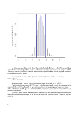 A linha azul central é a média dessa Binomial, a linha da direita é o valor 39 (sua densidade
está inclusive encoberta pela linha azul) e a linha da esquerda é o seu simétrico em relação à média.
Bem o que o R faz é calcular a soma das densidades à esquerda da linha azul da esquerda e à direita
da linha azul da direita. Assim:
> pbinom(25.5, size=215, prob=0.15)+(sum(dbinom(39:215, size=215,
prob=0.15)))
[1] 0.2135205
Que na verdade é o valor que já tínhamos calculado somado à P  X ≤25.5 .
Tudo muito bonito, mas e o IC 95%, que é calculado na verdade a partir da amostra, como é
que se calcula isso? Bem, baseado no que acabamos de ver, já deu para perceber que será meio
difícil calcular um IC 95% que seja exatamente 95%, concorda? Ou ele será um pouquinho mais, ou
um pouquinho menos...
Acontece que o cálculo desses intervalos, mesmo os exatos ainda são um assunto de intensa
discussão em estatística e existem várias formas de se calcular esses intervalos. Vamos ver aqui um
exemplo.
6
 