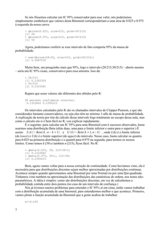 Se nós fôssemos calcular um IC 95% conservador para esse valor, nós poderíamos
simplesmente estabelecer que valores desta Binomial corresponderiam a uma área de 0.025 e 0.975
à esquerda da nossa curva:
> qbinom(0.025, size=215, prob=39/215)
[1] 28
> qbinom(0.975, size=215, prob=39/215)
[1] 50
Agora, poderíamos conferir se esse intervalo de fato comporta 95% da massa de
probabilidade:
> sum(dbinom(28:50, size=215, prob=39/215))
[1] 0.9587535
Muito bem, um pouquinho mais que 95%, logo o intervalo (28/215,50/215) – aberto mesmo
– seria um IC 95% exato, conservativo para essa amostra. Isso dá:
> 28/215
[1] 0.1302326
> 50/215
[1] 0.2325581
Repare que esses valores são diferentes dos obtidos pelo R:
95 percent confidence interval:
0.1322842 0.2395223
Os intervalos calculados pelo R são os chamados intervalos de Clopper-Pearson, e que são
considerados bastante conservadores, ou seja eles têm no mínimo 1-alfa de massa de probabilidade.
A explicação da teoria por trás do cálculo desse intervalo foge totalmente ao escopo dessa aula, mas
como o cálculo em si é bem fácil no R, vou explicar rapidamente.
É o seguinte: para calcular um IC 95% para uma Binomial com k sucessos observados, basta
usarmos uma distribuição Beta (aliás duas, uma para o limite inferior e outra para o superior.) É
assim: Lk ~Betak ,n−k 1 e U k~Betak 1,n−k , onde L(k) é o limite inferior
(de lower) e U(k) é o limite superior (de upper) do intervalo. Nesse caso, basta calcular os quantis
para 0.025 na primeira distribuição e o quantil para 0.975 na segunda, para termos os nossos
limites. Como temos k (39) e também n (215), ficou fácil. No R:
> qbeta(0.025, 39, 215-39+1)
[1] 0.1322842
> qbeta(0.975, 39+1, 215-39)
[1] 0.2395223
Bem, agora vamos voltar para a nossa correção de continuidade. Como havíamos visto, ela é
necessária para que distribuições discretas sejam melhor aproximadas por distribuições contínuas.
Acontece sempre quando aproximamos uma Binomial por uma Normal ou por uma Qui-quadrada.
Tínhamos visto também na aproximação das distribuições das estatísticas de ordem, nos testes não-
paramétricos. A idéia é simples: como são distribuições discretas, em vez de calcularmos a
probabilidade contida entre dois pontos (no caso de um intervalo de confiança.)
Nós já tivemos muitos problemas para entender o IC 95% aí em cima, então vamos trabalhar
com a distribuição acumulada de uma binomial, para entendermos melhor o que acontece. Primeiro,
vamos plotar a função acumulada da Binomial que a gente acabou de trabalhar:
x<-0:100
7
 