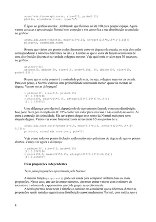 acumulada.binom<-pbinom(x, size=215, prob=0.15)
plot(x, acumulada.binom, type="s")
É igual ao gráfico anterior, ,lembrando que fizemos só até 100 para poupar espaço. Agora
vamos calcular a aproximação Normal sem correção e ver como fica a sua distribuição acumulada
no gráfico:
acumulada.norm<-pnorm(x, mean=215*0.15, sd=sqrt(215*0.15*(1-0.15)))
points(x, acumulada.norm)
Repare que vários dos pontos estão claramente entre os degraus da escada, ou seja eles estão
correspondendo a números diferentes no eixo y. Lembre-se que o valor da função acumulada de
uma distribuição discreta é na verdade o degrau mesmo. Veja qual seria o valor para 30 sucessos,
no gráfico:
abline(v=30)
arrows(20, pbinom(30, size=215, prob=0.15), 30, pbinom(30, size=215,
prob=0.15) )
Repare que o valor correto é o assinalado pela seta, ou seja, o degrau superior da escada.
Para este ponto, a Normal estimou uma probabilidade acumulada menor, quase na metade do
degrau. Vamos ver as diferenças?
> pbinom(30, size=215, prob=0.15)
[1] 0.3767186
> pnorm(30, mean=215*0.15, sd=sqrt(215*0.15*(1-0.15)))
[1] 0.3336915
Uma diferença considerável, dependendo do que estamos fazendo com essa distribuição.
Isso pode fazer por exemplo um IC 95% conter um valor para um caso e não contê-lo no outro. Aí
entra a correção de cotinuidade. Ela serve para chegar esse ponto da Normal mais para perto
daquele degrau. Vamos ver como funciona: basta acrescentar 0.5 aos pontos de x:
acumulada.norm.corr<-pnorm(x+0.5, mean=215*0.15, sd=sqrt(215*0.15*(1-
0.15)))
points(x, acumulada.norm.corr, pch=19)
Veja como todos os pontos fechados estão muito mais próximos do degrau do que os pontos
abertos. Vamos ver agora a diferença:
> pbinom(30, size=215, prob=0.15)
[1] 0.3767186
> pnorm(30.5, mean=215*0.15, sd=sqrt(215*0.15*(1-0.15)))
[1] 0.3690977
Duas proporções independentes
Teste para proporções aproximado pela Normal
A mesma função prop.test() pode ser usada para comparar também duas ou mais
proporções. Nesse caso, em vez de entrar números, devemos entrar vetores com o número de
sucessos e o número de experimentos em cada grupo, respectivamente.
A teoria por trás desse teste é simples e consiste em considerar que a diferença d entre as
proporções sendo testadas seguirá uma distribuição aproximadamente Normal, com média zero e
8
 