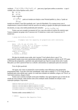 variância V  pd
=1/n1
1/n2
× p1− p , para um p igual para ambas as amostras – o que é
verdade sob a nossa hipótese nula, certo?
H0: p1
= p2
H1: p1
≠ p2
Logo, a quantia
u=
d
V 

pd

pode ser testada em relação a uma Normal-padrão (e, claro, u2
pode ser
testada em relação a uma Qui-quadrada com 1 grau de liberdade). O p comum nesse caso é
simplesmente a soma do número total de sucessos em ambos os grupos dividido pelo tamanho total
da amostra, ou seja, uma média ponderada pelo tamanho: 
p=x1
x2
/n1
n2

Vamos usar um exemplo novamente do livro, mas sem entrar no mérito do contexto aqui.
Vamos comparar um grupo com 9 sucessos em 12 tentativas e outro com 4 sucessos em 13
tentativas):
> prop.test(c(9,4),c(12,13))
2-sample test for equality of proportions with continuity
correction
data: c(9, 4) out of c(12, 13)
X-squared = 3.2793, df = 1, p-value = 0.07016
alternative hypothesis: two.sided
95 percent confidence interval:
0.01151032 0.87310506
sample estimates:
prop 1 prop 2
0.7500000 0.3076923
Há algo de estranho nessa saída, não é mesmo? Você saberia dizer o que é? As
aproximações usadas nesse teste apresentam problemas quando queremos calcular um IC 95% para
a diferença das proporções, e portanto uma aproximação que foge do escopo desta aula é usada.
Mas para o p-valor é possível fazer-se o cálculo e deixaremos as explicações para um exercício.
Teste do Qui-quadrado
Até agora, nós vimos as proporções serem testadas como diferenças entre proporções
propriamente ditas. Você deve até estar estranhando: onde estão as tabelas 2 x 2? E o teste do Qui-
quadrado para estas tabelas que a gente vê a toda hora relatado em trabalhos, artigos, etc? Pois é, se
você estava ansioso, chegou a hora.
Vamos usar o mesmo exemplo acima para trabalhar, mas agora digamos que se trata de um
estudo de caso-controle, onde teremos uma certa condição sendo estudada em relação a uma
exposição qualquer. Faça assim:
tabela<-matrix(c(9,4,3,9),2)
tabela<-cbind(tabela,apply(tabela,1,sum))
tabela<-rbind(tabela,apply(tabela,2,sum))
rownames(tabela)<-c("Casos","Controles", "Total")
colnames(tabela)<-c("Expostos","Não Expostos", "Total")
Teremos então a nossa tabela 2 x 2:
> tabela
Expostos Não Expostos Total
9
 