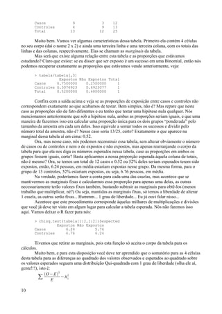 Casos 9 3 12
Controles 4 9 13
Total 13 12 25
Muito bem. Vamos ver algumas características dessa tabela. Primeiro ela contém 4 células
no seu corpo (daí o nome 2 x 2) e ainda uma terceira linha e uma terceira coluna, com os totais das
linhas e das colunas, respectivamente. Elas se chamam as marginais da tabela.
Mas será que existe alguma relação entre esta tabela e as proporções que estávamos
estudando? Claro que existe: se eu disser que ser exposto é um sucesso em uma Binomial, então nós
podemos recuperar exatamente as proporções que estávamos vendo anteriormente, veja:
> tabela/tabela[,3]
Expostos Não Expostos Total
Casos 0.7500000 0.2500000 1
Controles 0.3076923 0.6923077 1
Total 0.5200000 0.4800000 1
Confira com a saída acima e veja se as proporções de exposição entre casos e controles não
correspondem exatamente ao que acabamos de testar. Bem simples, não é? Mas repare que neste
caso as proporções são de fato diferentes e eu tenho que testar uma hipótese nula qualquer. Nós
mencionamos anteriormente que sob a hipótese nula, ambas as proporções seriam iguais, e que uma
maneira de fazermos isso era calcular uma proporção única para os dois grupos “ponderada” pelo
tamanho da amostra em cada um deles. Isso equivale a somar todos os sucessos e dividir pelo
número total da amostra, não é? Nesse caso seria 13/25, certo? Exatamente o que aparece na
marginal dessa tabela aí em cima: 0.52.
Ora, mas nesse caso, nós podemos reconstruir essa tabela, sem alterar obviamente o número
de casos ou de controles e nem o de expostos e não expostos, mas apenas rearranjando o corpo da
tabela para que ela nos diga os números esperados nessa tabela, caso as proporções em ambos os
grupos fossem iguais, certo? Basta aplicarmos a nossa proporção esperada àquela coluna de totais,
não é mesmo? Ora, se temos um total de 12 casos e 0.52 ou 52% deles seriam esperados terem sido
expostos, então, 6.24 pessoas, em média estariam expostas nesse grupo. Da mesma forma, para o
grupo de 13 controles, 52% estariam expostos, ou seja, 6.76 pessoas, em média.
Na verdade, poderíamos fazer a conta para cada uma das caselas, mas acontece que se
mantivermos as marginais fixas e calcularmos essa proporção para apenas uma delas, as outras
necessariamente terão valores fixos também, bastando subtrair as marginais para obtê-los (menos
trabalho que multiplicar, né?) Ou seja, mantidas as marginais fixas, só temos a liberdade de alterar
1 casela, as outras serão fixas... Hummm... 1 grau de liberdade... Eu já ouvi falar nisso...
Acontece que este procedimento corresponde àquelas milhares de multiplicações e divisões
que você já deve ter visto em algum lugar para calcular a tabela esperada. Nós não faremos isso
aqui. Vamos deixar o R fazer para nós:
> chisq.test(tabela[1:2,1:2])$expected
Expostos Não Expostos
Casos 6.24 5.76
Controles 6.76 6.24
Tivemos que retirar as marginais, pois esta função só aceita o corpo da tabela para os
cálculos.
Muito bem, e para esta disposição você deve ter aprendido que o somatório para as 4 células
desta tabela para as diferenças ao quadrado dos valores observados e esperados ao quadrado sobre
os valores esperados seguem uma distribuição Qui-quadrada com 1 grau de liberdade (olha ele aí,
gente!!!), isto é:
∑
O− E
2
E
~1
2
10
 