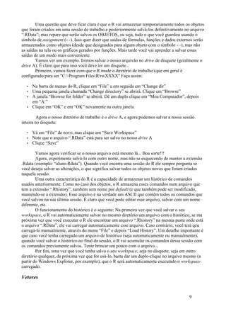 Uma questão que deve ficar clara é que o R vai armazenar temporariamente todos os objetos
que foram criados em uma sessão de trabalho e posteriormente salvá-los definitivamente no arquivo
“.RData”; mas repare que serão salvos os OBJETOS, ou seja, tudo o que você guardou usando o
símbolo de assignment (<-). Isso quer dizer que saídas de fórmulas, funções e dados externos serão
armazenados como objetos (desde que designados para algum objeto com o símbolo <-), mas não
as saídas na tela ou os gráficos gerados por funções. Mais tarde você vai aprender a salvar essas
saídas de um modo mais conveniente.
Vamos ver um exemplo. Iremos salvar o nosso arquivão no drive de disquete (geralmente o
drive A). É claro que para isso você deve ter um disquete...
Primeiro, vamos fazer com que o R mude o diretório de trabalho (que em geral é
configurado para ser "C:Program FilesRrwXXXX" Faça assim:
• Na barra de menus do R, clique em “File” e em seguida em “Change dir”
• Uma pequena janela chamada “Change directory” se abrirá. Clique em “Browse”
• A janela “Browse for folder” se abrirá. Dê um duplo clique em “Meu Computador”, depois
em “A:”
• Clique em “OK” e em “OK” novamente na outra janela.
Agora o nosso diretório de trabalho é o drive A, e agora podemos salvar a nossa sessão
inteira no disquete:
• Vá em “File” de novo, mas clique em “Save Workspace”
• Note que o arquivo “.RData” está para ser salvo no nosso drive A
• Clique “Save”
Vamos agora verificar se o nosso arquivo está mesmo lá... Boa sorte!!!
Agora, experimente salvá-lo com outro nome, mas não se esquecendo de manter a extensão
.Rdata (exemplo: “aluno.Rdata”). Quando você encerra uma sessão do R ele sempre pergunta se
você deseja salvar as alterações, o que significa salvar todos os objetos novos que foram criados
naquela sessão.
Uma outra característica do R é a capacidade de armazenar um histórico de comandos
usados anteriormente. Como no caso dos objetos, o R armazena esses comandos num arquivo que
tem a extensão “.Rhistory”, também sem nome por default (e que também pode ser modificado,
mantendo-se a extensão). Esse arquivo é na verdade um ASCII que contém todos os comandos que
você salvou na sua última sessão. É claro que você pode editar esse arquivo, salvar com um nome
diferente, etc.
O funcionamento do histórico é o seguinte: Na primeira vez que você salvar o seu
workspace, o R vai automaticamente salvar no mesmo diretório um arquivo com o histórico; se ma
próxima vez que você executar o R ele encontrar um arquivo “.Rhistory” na mesma pasta onde está
o arquivo “.RData”, ele vai carregar automaticamente esse arquivo. Caso contrário, você terá qeu
carregá-lo manualmente, através do menu “File” e depois “Load History”. Um detalhe importante é
que caso você tenha carregado um arquivo de histórico (seja automaticamente ou manualmente),
quando você salvar o histórico no final da sessão, o R vai acumular os comandos dessa sessão com
os comandos previamente salvos. Tente brincar um pouco com o arquivo...
Por fim, uma vez que você tenha salvo o seu workspace, seja no disquete, seja em outro
diretório qualquer, da próxima vez que for usá-lo, basta dar um duplo-clique no arquivo mesmo (a
partir do Windows Explorer, por exemplo), que o R será automaticamente executado o workspace
carregado.
Vetores
9
 