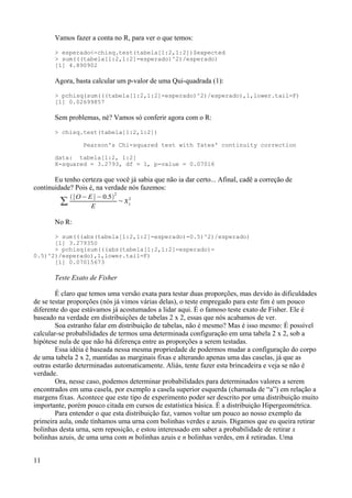 Vamos fazer a conta no R, para ver o que temos:
> esperado<-chisq.test(tabela[1:2,1:2])$expected
> sum(((tabela[1:2,1:2]-esperado)^2)/esperado)
[1] 4.890902
Agora, basta calcular um p-valor de uma Qui-quadrada (1):
> pchisq(sum(((tabela[1:2,1:2]-esperado)^2)/esperado),1,lower.tail=F)
[1] 0.02699857
Sem problemas, né? Vamos só conferir agora com o R:
> chisq.test(tabela[1:2,1:2])
Pearson's Chi-squared test with Yates' continuity correction
data: tabela[1:2, 1:2]
X-squared = 3.2793, df = 1, p-value = 0.07016
Eu tenho certeza que você já sabia que não ia dar certo... Afinal, cadê a correção de
continuidade? Pois é, na verdade nós fazemos:
∑
∣O− E∣−0.5
2
E
~1
2
No R:
> sum(((abs(tabela[1:2,1:2]-esperado)-0.5)^2)/esperado)
[1] 3.279350
> pchisq(sum(((abs(tabela[1:2,1:2]-esperado)-
0.5)^2)/esperado),1,lower.tail=F)
[1] 0.07015673
Teste Exato de Fisher
É claro que temos uma versão exata para testar duas proporções, mas devido às dificuldades
de se testar proporções (nós já vimos várias delas), o teste empregado para este fim é um pouco
diferente do que estávamos já acostumados a lidar aqui. É o famoso teste exato de Fisher. Ele é
baseado na verdade em distribuições de tabelas 2 x 2, essas que nós acabamos de ver.
Soa estranho falar em distribuição de tabelas, não é mesmo? Mas é isso mesmo: É possível
calcular-se probabilidades de termos uma determinada configuração em uma tabela 2 x 2, sob a
hipótese nula de que não há diferença entre as proporções a serem testadas.
Essa idéia é baseada nessa mesma propriedade de podermos mudar a configuração do corpo
de uma tabela 2 x 2, mantidas as marginais fixas e alterando apenas uma das caselas, já que as
outras estarão determinadas automaticamente. Aliás, tente fazer esta brincadeira e veja se não é
verdade.
Ora, nesse caso, podemos determinar probabilidades para determinados valores a serem
encontrados em uma casela, por exemplo a casela superior esquerda (chamada de “a”) em relação a
margens fixas. Acontece que este tipo de experimento poder ser descrito por uma distribuição muito
importante, porém pouco citada em cursos de estatística básica. É a distribuição Hipergeométrica.
Para entender o que esta distribuição faz, vamos voltar um pouco ao nosso exemplo da
primeira aula, onde tínhamos uma urna com bolinhas verdes e azuis. Digamos que eu queira retirar
bolinhas desta urna, sem reposição, e estou interessado em saber a probabilidade de retirar x
bolinhas azuis, de uma urna com m bolinhas azuis e n bolinhas verdes, em k retiradas. Uma
11
 