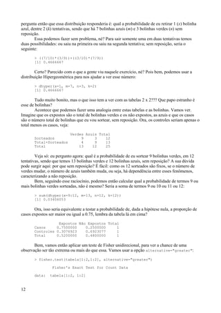 pergunta então que essa distribuição responderia é: qual a probabilidade de eu retirar 1 (x) bolinha
azul, dentre 2 (k) tentativas, sendo que há 7 bolinhas azuis (m) e 3 bolinhas verdes (n) sem
reposição.
Essa podemos fazer sem problema, né? Para sair somente uma em duas tentativas temos
duas possibilidades: ou saiu na primeira ou saiu na segunda tentativa; sem reposição, seria o
seguinte:
> ((7/10)*(3/9))+((3/10)*(7/9))
[1] 0.4666667
Certo? Parecido com o que a gente viu naquele exercício, né? Pois bem, podemos usar a
distribuição Hipergeométrica para nos ajudar a ver esse número:
> dhyper(x=1, m=7, n=3, k=2)
[1] 0.4666667
Tudo muito bonito, mas o que isso tem a ver com as tabelas 2 x 2??? Que papo estranho é
esse de bolinhas?
Acontece que podemos fazer uma analogia entre estas tabelas e as bolinhas. Vamos ver.
Imagine que os expostos são o total de bolinhas verdes e os não expostos, as azuis e que os casos
são o número total de bolinhas que eu vou sortear, sem reposição. Ora, os controles seriam apenas o
total menos os casos, veja:
Verdes Azuis Total
Sorteados 9 3 12
Total-Sorteados 4 9 13
Total 13 12 25
Veja só: eu pergunto agora: qual é a probabilidade de eu sortear 9 bolinhas verdes, em 12
tentativas, sendo que temos 13 bolinhas verdes e 12 bolinhas azuis, sem reposição? A sua dúvida
pode surgir aqui: por que sem reposição? É fácil: como os 12 sorteados são fixos, se o número de
verdes mudar, o número de azuis também muda, ou seja, há dependência entre esses fenômenos,
caracterizando a não reposição.
Bem, seguindo esse raciocínio, podemos então calcular qual a probabilidade de termos 9 ou
mais bolinhas verdes sorteadas, não é mesmo? Seria a soma de termos 9 ou 10 ou 11 ou 12:
> sum(dhyper(x=9:12, m=13, n=12, k=12))
[1] 0.03406053
Ora, isso seria equivalente a testar a probabilidade de, dada a hipótese nula, a proporção de
casos expostos ser maior ou igual a 0.75, lembra da tabela lá em cima?
Expostos Não Expostos Total
Casos 0.7500000 0.2500000 1
Controles 0.3076923 0.6923077 1
Total 0.5200000 0.4800000 1
Bem, vamos então aplicar um teste de Fisher unidirecional, para ver a chance de uma
observação ser tão extrema ou mais do que essa. Vamos usar a opção alternative="greater":
> fisher.test(tabela[1:2,1:2], alternative="greater")
Fisher's Exact Test for Count Data
data: tabela[1:2, 1:2]
12
 