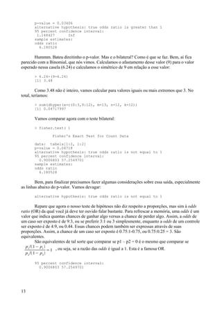 p-value = 0.03406
alternative hypothesis: true odds ratio is greater than 1
95 percent confidence interval:
1.148427 Inf
sample estimates:
odds ratio
6.180528
Hummm. Bateu direitinho o p-valor. Mas e o bilateral? Como é que se faz. Bem, aí fica
parecido com a Binomial, que nós vimos. Calculamos o afastamento desse valor (9) para o valor
esperado nessa casela (6.24) e calculamos o simétrico de 9 em relação a esse valor:
> 6.24-(9-6.24)
[1] 3.48
Como 3.48 não é inteiro, vamos calcular para valores iguais ou mais extremos que 3. No
total, teríamos:
> sum(dhyper(x=c(0:3,9:12), m=13, n=12, k=12))
[1] 0.04717997
Vamos comparar agora com o teste bilateral:
> fisher.test( )
Fisher's Exact Test for Count Data
data: tabela[1:2, 1:2]
p-value = 0.04718
alternative hypothesis: true odds ratio is not equal to 1
95 percent confidence interval:
0.9006803 57.2549701
sample estimates:
odds ratio
6.180528
Bem, para finalizar precisamos fazer algumas considerações sobre essa saída, especialmente
as linhas abaixo do p-valor. Vamos devagar:
alternative hypothesis: true odds ratio is not equal to 1
Repare que agora o nosso teste de hipóteses não diz respeito a proporções, mas sim à odds
ratio (OR) da qual você já deve ter ouvido falar bastante. Para refrescar a memória, uma odds é um
valor que indica quantas chances de ganhar algo versus a chance de perder algo. Assim, a odds de
um caso ser exposto é de 9:3, ou se preferir 3:1 ou 3 simplesmente, enquanto a odds de um controle
ser exposto é de 4:9, ou 0.44. Essas chances podem também ser expressas através de suas
proporções. Assim, a chance de um caso ser exposto é 0.75:1-0.75, ou 0.75:0.25 = 3. São
equivalentes.
São equivalentes de tal sorte que comparar se p1 – p2 = 0 é o mesmo que comparar se
p1
/1− p1

p2
/1− p2

=1 , ou seja, se a razão das odds é igual a 1. Esta é a famosa OR.
95 percent confidence interval:
0.9006803 57.2549701
13
 