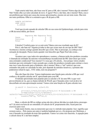Tudo estaria indo bem, não fosse esse IC para a OR, não é mesmo? Notou algo de estranho?
Não? Então olhe o p-valor calculado de novo. E agora? Pois é, não bate, não é mesmo? Bem, esse é
um problema que temos por causa das nossas aproximações, mesmo em um teste exato. Mas tem
um outro problema. Olha só a estimativa que o R dá para a OR:
sample estimates:
odds ratio
6.180528
Você que já está cansado de calcular ORs no seu curso de Epidemiologia, calcule para mim
a OR da nossa tabela, por favor:
Expostos Não Expostos Total
Casos 9 3 12
Controles 4 9 13
Total 13 12 25
Calculou? Conferiu para ver se está certo? Bateu com esse resultado aqui do R?
Pois é, não bate né? Alguém já tinha te dito que existe mais de um tipo de OR? Não?
Aconteceu o mesmo comigo quando descobri que existe. Não se preocupe, eu conheço essa
sensação de decepção. Parece muito quando você descobre que Papai Noel não existe...
;-)
Acontece que o que todos nós aprendemos e usamos, a famosa razão dos produtos cruzados
é chamada de estimador de máxima verossimilhança incondicional da OR. Quer dizer que existe
uma estimador condicional? Isso mesmo! E é essa que o R calcula... Isso porque vários estudos
mostram que este estimador é mais acurado que a razão dos produtos cruzados para estimar o risco;
mas isso é uma discussão para a Epidemio, não é mesmo? Bom, a “má” notícia é que esse
estimador não pode ser calculado na mão, pois depende de métodos iterativos, e portanto não
poderemos refazê-lo aqui... O IC então, nem me pergunte!!!
:-(
Mas não fique tão triste. Vamos implementar uma função para calcular a OR que você
conhece e de quebra calcular um IC aproximado para essa OR.
O método aproximado mais popular para se calcular o IC de uma OR é a que você
provavelmente já viu, que se chama método de Woolf, que é baseada como você já deve ter
desconfiado em uma aproximação normal. Vamos criar uma função no R para calcular isso:
or.woolf <- function(x, alfa=0.05)
{
y<-c((x[1,1]*x[2,2])/(x[1,2]*x[2,1])) # Calculando a OR
z<-exp(log(y)+(c(-1,1)*qnorm(1-
(alfa/2))*sqrt((1/x[1,1])+(1/x[1,2])+(1/x[2,1])+(1/x[2,2])))) # Calculando o IC
round(c("OR"=y, "IC"=z),3)
}
Bem, o cálculo da OR no código acima não deve deixar dúvidas (se ainda deixa, preocupe-
se!!! Já estava na hora de ser entendido.) O cálculo do IC propriamente dito, ficará para um
exercício para você.
Tudo muito bonito, mas eu mencionei que esse é o método mais popular. Isso: significa que
existem outros... Pelo menos um outro é também badalado por aí, e foi proposto por Miettinen, e
esse é baseado no resultado do teste Qui-quadrado. Vamos ver como isso funciona. A equação para
o cálculo desse IC é até bem simples:
14
 