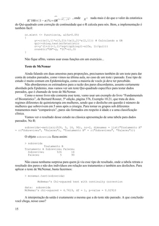IC 100×1− %=

OR
1± 1,1− 
2
/ X 2 , onde X 2 nada mais é do que o valor da estatística
do Qui-quadrado com correção de continuidade que o R calcula para nós. Bem, a implementação é
também fácil:
or.miett <- function(x, alfa=0.05)
{
y<-c((x[1,1]*x[2,2])/(x[1,2]*x[2,1])) # Calculando a OR
qui<-chisq.test(x)$statistic
z<-y^(1+(c(-1,1)*sqrt(qchisq(1-alfa, 1)/qui)))
round(c("OR"=y, "IC"=z),3)
}
Não fique aflito, vamos usar essas funções em um exercício...
Teste de McNemar
Ainda falando em duas amostras para proporções, precisamos também de um teste para dar
conta de estudos pareados, como vimos na última aula, no caso de um teste t pareado. Esse tipo de
estudo é muito comum em Epidemiologia, como a maioria de vocês já deve ter percebido.
Não abordaremos os estimadores para a razão dos pares discordantes, assunto certamente
abordado pela Epidemio, mas vamos ver um teste Qui-quadrado específico para testar dados
pareados, que é chamado de teste de McNemar.
Como o nosso livro não comenta esse teste, vamo usar um exemplo do livro “Fundamentals
of Biostatistics”, de Bernard Rosner, 5ª edição, página 376, Exemplo 10.21, que trata de dois
regimes diferentes de quimioterapia em mulheres, sendo que o desfecho em questão é número de
mulheres que sobrevivem em 5 anos após a cirurgia. Para tornar os grupos sob diferentes
tratamentos mais “comparáveis”, pares são formados em respeito à idade e a uma classificação
clínica.
Vamos ver o resultado desse estudo na clássica apresentação de uma tabela para dados
pareados. No R:
sobrevida<-matrix(c(526, 5, 16, 90), nr=2, dimnames = list("Tratamento A"
= c("Sobreviveu", "Faleceu"), "Tratamento B" = c("Sobreviveu", "Faleceu")))
O objeto sobrevida ficou assim:
> sobrevida
Tratamento B
Tratamento A Sobreviveu Faleceu
Sobreviveu 526 16
Faleceu 5 90
Não causa nenhuma surpresa para quem já viu esse tipo de resultado, onde a tabela retrata o
resultado dos pares e não dos indivíduos em relação aos tratamentos e também aos desfechos. Para
aplicar o teste de McNemar, basta fazermos:
> mcnemar.test(sobrevida)
McNemar's Chi-squared test with continuity correction
data: sobrevida
McNemar's chi-squared = 4.7619, df = 1, p-value = 0.02910
A interpretação da saída é exatamente a mesma que a do teste não pareado. A que conclusão
você chega, nesse caso?
15
 