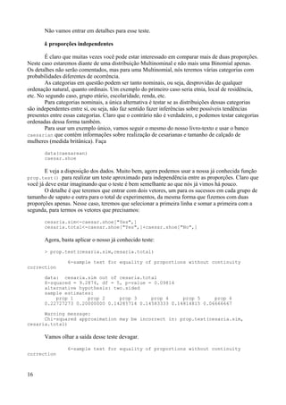 Não vamos entrar em detalhes para esse teste.
k proporções independentes
É claro que muitas vezes você pode estar interessado em comparar mais de duas proporções.
Neste caso estaremos diante de uma distribuição Multinominal e não mais uma Binomial apenas.
Os detalhes não serão comentados, mas para uma Multinomial, nós teremos várias categorias com
probabilidades diferentes de ocorrência.
As categorias em questão podem ser tanto nominais, ou seja, desprovidas de qualquer
ordenação natural, quanto ordinais. Um exemplo do primeiro caso seria etnia, local de residência,
etc. No segundo caso, grupo etário, escolaridade, renda, etc.
Para categorias nominais, a única alternativa é testar se as distribuições dessas categorias
são independentes entre si, ou seja, não faz sentido fazer inferências sobre possíveis tendências
presentes entre essas categorias. Claro que o contrário não é verdadeiro, e podemos testar categorias
ordenadas dessa forma também.
Para usar um exemplo único, vamos seguir o mesmo do nosso livro-texto e usar o banco
caesarian que contém informações sobre realização de cesarianas e tamanho de calçado de
mulheres (medida britânica). Faça
data(caesarean)
caesar.shoe
E veja a disposição dos dados. Muito bem, agora podemos usar a nossa já conhecida função
prop.test() para realizar um teste aproximado para independência entre as proporções. Claro que
você já deve estar imaginando que o teste é bem semelhante ao que nós já vimos há pouco.
O detalhe é que teremos que entrar com dois vetores, um para os sucessos em cada grupo de
tamanho de sapato e outra para o total de experimentos, da mesma forma que fizemos com duas
proporções apenas. Nesse caso, teremos que selecionar a primeira linha e somar a primeira com a
segunda, para termos os vetores que precisamos:
cesaria.sim<-caesar.shoe["Yes",]
cesaria.total<-caesar.shoe["Yes",]+caesar.shoe["No",]
Agora, basta aplicar o nosso já conhecido teste:
> prop.test(cesaria.sim,cesaria.total)
6-sample test for equality of proportions without continuity
correction
data: cesaria.sim out of cesaria.total
X-squared = 9.2874, df = 5, p-value = 0.09814
alternative hypothesis: two.sided
sample estimates:
prop 1 prop 2 prop 3 prop 4 prop 5 prop 6
0.22727273 0.20000000 0.14285714 0.14583333 0.14814815 0.06666667
Warning message:
Chi-squared approximation may be incorrect in: prop.test(cesaria.sim,
cesaria.total)
Vamos olhar a saída desse teste devagar.
6-sample test for equality of proportions without continuity
correction
16
 