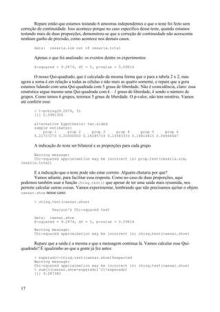 Repare então que estamos testando 6 amostras independentes e que o teste foi feito sem
correção de continuidade. Isso acontece porque no caso específico desse teste, quando estamos
testando mais de duas proporções, demonstrou-se que a correção de continuidade não acrescenta
nenhum ganho de precisão, como acontece nos demais casos.
data: cesaria.sim out of cesaria.total
Apenas o que foi analisado: os eventos dentre os experimentos
X-squared = 9.2874, df = 5, p-value = 0.09814
O nosso Qui-quadrado, que é calculado da mesma forma que o para a tabela 2 x 2, mas
agora a soma é em relação a todas as células e não mais as quatro somente, e repare que a gora
estamos lidando com uma Qui-quadrada com 5 graus de liberdade. Não é coincidência, claro: essa
estatística segue mesmo uma Qui-quadrada com k – 1 graus de liberdade, k sendo o número de
grupos. Como temos 6 grupos, teremos 5 graus de liberdade. O p-valor, não tem mistério. Vamos
até conferir esse:
> 1-pchisq(9.2874, 5)
[1] 0.0981354
alternative hypothesis: two.sided
sample estimates:
prop 1 prop 2 prop 3 prop 4 prop 5 prop 6
0.22727273 0.20000000 0.14285714 0.14583333 0.14814815 0.06666667
A indicação do teste ser bilateral e as proporções para cada grupo
Warning message:
Chi-squared approximation may be incorrect in: prop.test(cesaria.sim,
cesaria.total)
E a indicação que o teste pode não estar correto. Alguém chutaria por que?
Vamos adiante, para facilitar essa resposta. Como no caso de duas proporções, aqui
podemos também usar a função chisq.test() que apesar de ter uma saída mais resumida, nos
permite calcular outras coisas. Vamos experimentar, lembrando que não precisamos ajeitar o objeto
caesar.shoe nesse caso:
> chisq.test(caesar.shoe)
Pearson's Chi-squared test
data: caesar.shoe
X-squared = 9.2874, df = 5, p-value = 0.09814
Warning message:
Chi-squared approximation may be incorrect in: chisq.test(caesar.shoe)
Repare que a saída é a mesma e que a mensagem continua lá. Vamos calcular esse Qui-
quadrado? É igualzinho ao que a gente já fez antes:
> esperado<-chisq.test(caesar.shoe)$expected
Warning message:
Chi-squared approximation may be incorrect in: chisq.test(caesar.shoe)
> sum(((caesar.shoe-esperado)^2)/esperado)
[1] 9.287382
17
 
