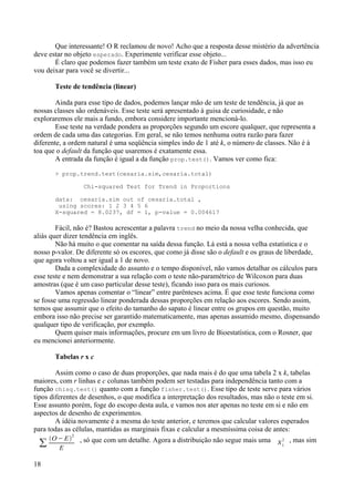 Que interessante! O R reclamou de novo! Acho que a resposta desse mistério da advertência
deve estar no objeto esperado. Experimente verificar esse objeto...
É claro que podemos fazer também um teste exato de Fisher para esses dados, mas isso eu
vou deixar para você se divertir...
Teste de tendência (linear)
Ainda para esse tipo de dados, podemos lançar mão de um teste de tendência, já que as
nossas classes são ordenáveis. Esse teste será apresentado à guisa de curiosidade, e não
exploraremos ele mais a fundo, embora considere importante mencioná-lo.
Esse teste na verdade pondera as proporções segundo um escore qualquer, que representa a
ordem de cada uma das categorias. Em geral, se não temos nenhuma outra razão para fazer
diferente, a ordem natural é uma seqüência simples indo de 1 até k, o número de classes. Não é à
toa que o default da função que usaremos é exatamente essa.
A entrada da função é igual a da função prop.test(). Vamos ver como fica:
> prop.trend.test(cesaria.sim,cesaria.total)
Chi-squared Test for Trend in Proportions
data: cesaria.sim out of cesaria.total ,
using scores: 1 2 3 4 5 6
X-squared = 8.0237, df = 1, p-value = 0.004617
Fácil, não é? Bastou acrescentar a palavra trend no meio da nossa velha conhecida, que
aliás quer dizer tendência em inglês.
Não há muito o que comentar na saída dessa função. Lá está a nossa velha estatística e o
nosso p-valor. De diferente só os escores, que como já disse são o default e os graus de liberdade,
que agora voltou a ser igual a 1 de novo.
Dada a complexidade do assunto e o tempo disponível, não vamos detalhar os cálculos para
esse teste e nem demonstrar a sua relação com o teste não-paramétrico de Wilcoxon para duas
amostras (que é um caso particular desse teste), ficando isso para os mais curiosos.
Vamos apenas comentar o “linear” entre parênteses acima. É que esse teste funciona como
se fosse uma regressão linear ponderada dessas proporções em relação aos escores. Sendo assim,
temos que assumir que o efeito do tamanho do sapato é linear entre os grupos em questão, muito
embora isso não precise ser garantido matematicamente, mas apenas assumido mesmo, dispensando
qualquer tipo de verificação, por exemplo.
Quem quiser mais informações, procure em um livro de Bioestatística, com o Rosner, que
eu mencionei anteriormente.
Tabelas r x c
Assim como o caso de duas proporções, que nada mais é do que uma tabela 2 x k, tabelas
maiores, com r linhas e c colunas também podem ser testadas para independência tanto com a
função chisq.test() quanto com a função fisher.test(). Esse tipo de teste serve para vários
tipos diferentes de desenhos, o que modifica a interpretação dos resultados, mas não o teste em si.
Esse assunto porém, foge do escopo desta aula, e vamos nos ater apenas no teste em si e não em
aspectos de desenho de experimentos.
A idéia novamente é a mesma do teste anterior, e teremos que calcular valores esperados
para todas as células, mantidas as marginais fixas e calcular a mesmíssima coisa de antes:
∑
O− E
2
E
, só que com um detalhe. Agora a distribuição não segue mais uma 1
2 , mas sim
18
 