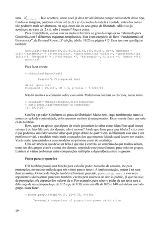uma r −1 c−1
2
. Isso acontece, como você já deve ter adivinhado porque numa tabela desse tipo,
fixadas as margens, podemos alterar até (r-1) x (c-1) caselas da tabela à vontade, antes das outras
não poderem mais ser alteradas, ou seja, esses são os seus graus de liberdade. Aliás isso já
aconteceu no caso da 2 x k , não é mesmo? Faça a conta.
Para exemplificar, vamos usar os dados referentes ao grau da resposta ao tratamento para
Gonorréia com 3 diferentes esquemas terapêuticos. Este é um exercício do livro “Fundamentals of
Biostatistics”, de Bernard Rosner, 5ª edição, tabela 10.25 na página 415. Essa teremos que digitar
também:
gono.trat<-matrix(c(40,10,15,30,20,40,130,70,45), nr=3, dimnames =
list("Tratamento" = c("Penicilina", "Spectinomicina (baixa)", "Spectinomicina
(alta)"), "Resposta" = c("Esfregaço +", "Esfregaço +, Cultura +", "Ambos -")))
gono.trat
Para fazer o teste:
> chisq.test(gono.trat)
Pearson's Chi-squared test
data: gono.trat
X-squared = 29.1401, df = 4, p-value = 7.322e-06
Não há muito a se comentar sobre essa saída. Poderíamos conferir os cálculos, como antes:
> esperado<-chisq.test(gono.trat)$expected
> sum(((gono.trat-esperado)^2)/esperado)
[1] 29.14007
Confira o p-valor. Conferem os graus de liberdade? Muito bem. Aqui também não temos a
nossa correção de continuidade, pelos mesmos motivos já mencionados. Experimente fazer um teste
exato também.
Bem, agora eu aposto que alguns de vocês gostariam de saber como identificar qual desses
valores é de fato diferente dos demais, não é mesmo? Ainda que fosse para uma tabela 2 x k, como
é que podemos satisfatoriamente saber qual grupo difere de qual? Bem, infelizmente esse não é um
problema trivial, e modelos muito mais avançados dos que estamos lidando aqui devem ser usados.
Vocês serão apresentados a esses modelos no próximo curso de estatística.
Uma advertência que deve ser feita é que não é correto, ao contrário do que muitos acham,
testar um dos grupos contra a soma dos demais, repetindo esse procedimento para todos os grupos.
Existem aí vários problemas entre comparações múltiplas e dependência entre os grupos.
Poder para proporções
O R também possui uma função para calcular poder, tamanho de amostra, etc para
proporções, no mesmo estilo da que nós vimos para o teste t. A implementação, porém é só para
duas amostras. O nome da função também é bastante parecido, power.prop.test() e os seus
argumentos são bastante parecidos também, exceto pela ausência do desvio-padrão, já que no caso
de proporções, ele depende dos valores de p. Por exemplo, para saber o poder de um teste para a
diferença de uma proporção p1 de 0.15 e p2 de 0.30, com um alfa de 0.05 e 140 indivíduos em cada
grupo, basta fazer:
> power.prop.test(p1=0.15, p2=0.30, n=140)
Two-sample comparison of proportions power calculation
19
 