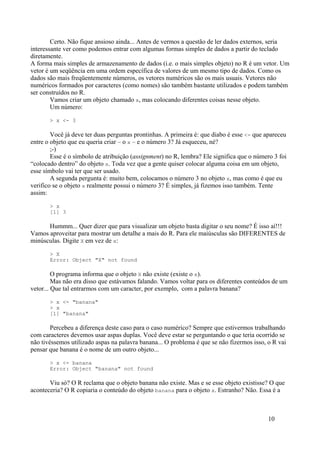 Certo. Não fique ansioso ainda... Antes de vermos a questão de ler dados externos, seria
interessante ver como podemos entrar com algumas formas simples de dados a partir do teclado
diretamente.
A forma mais simples de armazenamento de dados (i.e. o mais simples objeto) no R é um vetor. Um
vetor é um seqüência em uma ordem específica de valores de um mesmo tipo de dados. Como os
dados são mais freqüentemente números, os vetores numéricos são os mais usuais. Vetores não
numéricos formados por caracteres (como nomes) são também bastante utilizados e podem também
ser construídos no R.
Vamos criar um objeto chamado x, mas colocando diferentes coisas nesse objeto.
Um número:
> x <- 3
Você já deve ter duas perguntas prontinhas. A primeira é: que diabo é esse <- que apareceu
entre o objeto que eu queria criar – o x – e o número 3? Já esqueceu, né?
;-)
Esse é o símbolo de atribuição (assignment) no R, lembra? Ele significa que o número 3 foi
“colocado dentro” do objeto x. Toda vez que a gente quiser colocar alguma coisa em um objeto,
esse símbolo vai ter que ser usado.
A segunda pergunta é: muito bem, colocamos o número 3 no objeto x, mas como é que eu
verifico se o objeto x realmente possui o número 3? É simples, já fizemos isso também. Tente
assim:
> x
[1] 3
Hummm... Quer dizer que para visualizar um objeto basta digitar o seu nome? É isso aí!!!
Vamos aproveitar para mostrar um detalhe a mais do R. Para ele maiúsculas são DIFERENTES de
minúsculas. Digite X em vez de x:
> X
Error: Object "X" not found
O programa informa que o objeto X não existe (existe o x).
Mas não era disso que estávamos falando. Vamos voltar para os diferentes conteúdos de um
vetor... Que tal entrarmos com um caracter, por exemplo, com a palavra banana?
> x <- "banana"
> x
[1] "banana"
Percebeu a diferença deste caso para o caso numérico? Sempre que estivermos trabalhando
com caracteres devemos usar aspas duplas. Você deve estar se perguntando o que teria ocorrido se
não tivéssemos utilizado aspas na palavra banana... O problema é que se não fizermos isso, o R vai
pensar que banana é o nome de um outro objeto...
> x <- banana
Error: Object "banana" not found
Viu só? O R reclama que o objeto banana não existe. Mas e se esse objeto existisse? O que
aconteceria? O R copiaria o conteúdo do objeto banana para o objeto x. Estranho? Não. Essa é a
10
 