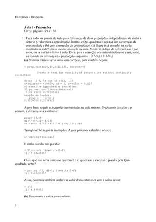 Exercícios - Respostas
Aula 6 - Proporções
Livro: páginas 129 a 138
1. Faça todos os passos do teste para diferenças de duas proporções independentes, de modo a
obter o p-valor para a aproximação Normal e Qui-quadrada. Faça (a) sem a correção de
continuidade e (b) com a correção de continuidade. (c) O que está estranho na saída
mostrada na aula? Use o mesmo exemplo da aula. Mostre o código do software que você
usou, ou os cálculos feitos à mão. Dica: para a correção de continuidade nesse caso, some,
ao módulo da diferença das proporções a quantia 1/2n11/2n2
(a) Primeiro vamos ver a saída sem correção, para conferir depois:
> prop.test(c(9,4),c(12,13), correct=F)
2-sample test for equality of proportions without continuity
correction
data: c(9, 4) out of c(12, 13)
X-squared = 4.8909, df = 1, p-value = 0.027
alternative hypothesis: two.sided
95 percent confidence interval:
0.09163853 0.79297686
sample estimates:
prop 1 prop 2
0.7500000 0.3076923
Agora basta seguir as equações apresentadas na aula mesmo. Precisamos calcular o p
comum, a diferença e a variância:
prop<-13/25
dif<-(9/12)-(4/13)
varian<-((1/12)+(1/13))*prop*(1-prop)
Tranqüilo? Só segui as instruções. Agora podemos calcular o nosso z:
z<-dif/sqrt(varian)
E então calcular um p-valor:
> 2*pnorm(z, lower.tail=F)
[1] 0.02699857
Claro que isso seria o mesmo que fazer z ao quadrado e calcular o p-valor pela Qui-
quadrada, certo?
> pchisq(z^2, df=1, lower.tail=F)
[1] 0.02699857
Aliás, podemos também conferir o valor dessa estatística com a saída acima:
> z^2
[1] 4.890902
(b) Novamente a saída para conferir:
1
 