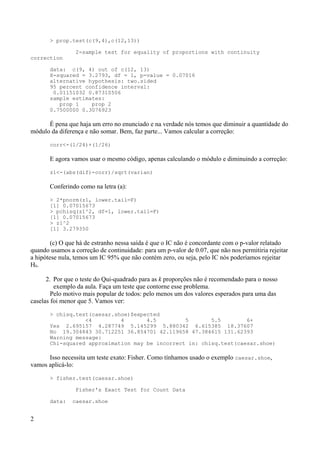 > prop.test(c(9,4),c(12,13))
2-sample test for equality of proportions with continuity
correction
data: c(9, 4) out of c(12, 13)
X-squared = 3.2793, df = 1, p-value = 0.07016
alternative hypothesis: two.sided
95 percent confidence interval:
0.01151032 0.87310506
sample estimates:
prop 1 prop 2
0.7500000 0.3076923
É pena que haja um erro no enunciado e na verdade nós temos que diminuir a quantidade do
módulo da diferença e não somar. Bem, faz parte... Vamos calcular a correção:
corr<-(1/24)+(1/26)
E agora vamos usar o mesmo código, apenas calculando o módulo e diminuindo a correção:
z1<-(abs(dif)-corr)/sqrt(varian)
Conferindo como na letra (a):
> 2*pnorm(z1, lower.tail=F)
[1] 0.07015673
> pchisq(z1^2, df=1, lower.tail=F)
[1] 0.07015673
> z1^2
[1] 3.279350
(c) O que há de estranho nessa saída é que o IC não é concordante com o p-valor relatado
quando usamos a correção de continuidade: para um p-valor de 0.07, que não nos permitiria rejeitar
a hipótese nula, temos um IC 95% que não contém zero, ou seja, pelo IC nós poderíamos rejeitar
H0.
2. Por que o teste do Qui-quadrado para as k proporções não é recomendado para o nosso
exemplo da aula. Faça um teste que contorne esse problema.
Pelo motivo mais popular de todos: pelo menos um dos valores esperados para uma das
caselas foi menor que 5. Vamos ver:
> chisq.test(caesar.shoe)$expected
<4 4 4.5 5 5.5 6+
Yes 2.695157 4.287749 5.145299 5.880342 6.615385 18.37607
No 19.304843 30.712251 36.854701 42.119658 47.384615 131.62393
Warning message:
Chi-squared approximation may be incorrect in: chisq.test(caesar.shoe)
Isso necessita um teste exato: Fisher. Como tínhamos usado o exemplo caesar.shoe,
vamos aplicá-lo:
> fisher.test(caesar.shoe)
Fisher's Exact Test for Count Data
data: caesar.shoe
2
 