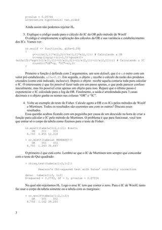 p-value = 0.05766
alternative hypothesis: two.sided
Ainda assim não podemos rejeitar H0.
3. Explique o código usado para o cálculo do IC da OR pelo método de Woolf
O código é simplesmente a aplicação dos cálculos da OR e sua variância e estabelecimento
dos ICs. Vamos ver:
or.woolf <- function(x, alfa=0.05)
{
y<-c((x[1,1]*x[2,2])/(x[1,2]*x[2,1])) # Calculando a OR
z<-exp(log(y)+(c(-1,1)*qnorm(1-
(alfa/2))*sqrt((1/x[1,1])+(1/x[1,2])+(1/x[2,1])+(1/x[2,2])))) # Calculando o IC
round(c("OR"=y, "IC"=z),3)
}
Primeiro a função é definida com 2 argumentos, um sem default, que é o x e outro com um
valor pré-estabelecido, alfa=0.05. Em seguida, o objeto y recebe o cálculo da razão dos produtos
cruzados (como está indicado, inclusive). Depois o objeto recebe aquela contaria toda para calcular
o IC. O interessante é que foi possível fazer tudo em um passo apenas, o que pode parecer confuso
inicialmente, mas foi possível criar apenas um objeto para isso. Repare que o último passo é
exponenciar o IC calculado para o log da OR. Finalmente, a saída é arredondada para 3 casas
decimais e o objeto ganha os nomes nas colunas “OR” e “IC”.
4. Volte ao exemplo do teste de Fisher. Calcule agora a OR e os ICs pelos métodos de Woolf
e Miettinen. Todos os resultados são coerentes uns com os outros? Discuta esses
resultados.
Essa questão acabou ficando com um peguinha por causa de um descuido na hora de criar a
função para calcular o IC pelo método de Miettinen. O problema é que para funcionar, você tem
que entrar só o corpo da tabela como fizemos para o teste de Fisher:
or.miett(tabela[1:2,1:2]) #certo
OR IC1 IC2
6.750 0.855 53.318
> or.miett(tabela) #ERRADO!!!
OR IC1 IC2
6.750 1.243 36.667
O primeiro é que está certo. Lembre-se que o IC de Miettinen tem sempre que concordar
com o teste do Qui-quadrado:
> chisq.test(tabela[1:2,1:2])
Pearson's Chi-squared test with Yates' continuity correction
data: tabela[1:2, 1:2]
X-squared = 3.2793, df = 1, p-value = 0.07016
No qual não rejeitamos H0. Logo o esse IC tem que conter o zero. Para o IC de Woolf, tanto
faz usar o corpo da tabela somente ou a tabela com as marginais:
> or.woolf(tabela[1:2,1:2])
OR IC1 IC2
6.750 1.162 39.200
3
 