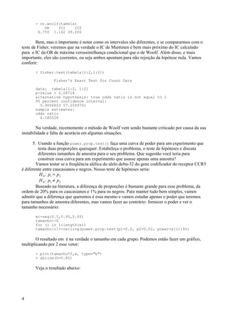 > or.woolf(tabela)
OR IC1 IC2
6.750 1.162 39.200
Bem, mas o importante é notar como os intervalos são diferentes, e se compararmos com o
teste de Fisher, veremos que na verdade o IC de Miettinen é bem mais próximo do IC calculado
para o IC da OR de máxima verossimilhança condicional que o de Woolf. Além disso, e mais
importante, eles são coerentes, ou seja ambos apontam para não rejeição da hipótese nula. Vamos
conferir:
> fisher.test(tabela[1:2,1:2])
Fisher's Exact Test for Count Data
data: tabela[1:2, 1:2]
p-value = 0.04718
alternative hypothesis: true odds ratio is not equal to 1
95 percent confidence interval:
0.9006803 57.2549701
sample estimates:
odds ratio
6.180528
Na verdade, recentemente o método de Woolf vem sendo bastante criticado por causa da sua
instabilidade e falta de acurácia em algumas situações.
5. Usando a função power.prop.test() faça uma curva de poder para um experimento que
testa duas proporções quaisquer. Estabeleça o problema, o teste de hipóteses e discuta
diferentes tamanhos de amostra para o seu problema. Que sugestão você teria para
construir essa curva para um experimento que usasse apenas uma amostra?
Vamos testar se a freqüência alélica do alelo delta-32 do gene codificador do receptor CCR5
é diferente entre caucasianos e negros. Nosso teste de hipóteses seria:
H0 : p1= p2
H0 : p1≠ p2
Baseado na literatura, a diferença de proporções é bastante grande para esse problema, da
ordem de 20% para os caucasianos e 1% para os negros. Para manter tudo bem simples, vamos
admitir que a diferença que queremos é essa mesmo e vamos estudar apenas o poder que teremos
para tamanhos de amostra diferentes, mas vamos fazer ao contrário: fornecer o poder e ver o
tamanho necessário:
x<-seq(0.5,0.95,0.05)
tamanho<-0
for (i in 1:length(x))
tamanho[i]<-ceiling(power.prop.test(p1=0.2, p2=0.01, power=x[i])$n)
O resultado em é na verdade o tamanho em cada grupo. Podemos então fazer um gráfico,
multiplicando por 2 esse vetor:
> plot(tamanho*2,x, type="b")
> abline(h=0.85)
Veja o resultado abaixo:
4
 