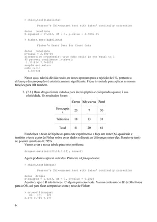 > chisq.test(tabelinha)
Pearson's Chi-squared test with Yates' continuity correction
data: tabelinha
X-squared = 17.612, df = 1, p-value = 2.709e-05
> fisher.test(tabelinha)
Fisher's Exact Test for Count Data
data: tabelinha
p-value = 2.39e-05
alternative hypothesis: true odds ratio is not equal to 1
95 percent confidence interval:
1.331814 2.246053
sample estimates:
odds ratio
1.727031
Nesse caso, não há dúvida: todos os testes apontam para a rejeição de H0, portanto a
diferença das proporções é estatisticamente significante. Fique à vontade para aplicar as nossas
funções para OR também.
7. (7.3 ) Duas drogas foram testadas para úlcera péptica e comparadas quanto à sua
efetividade. Os resultados foram:
Curou Não curou Total
Pirenzepin
a
23 7 30
Tritiozina 18 13 31
Total 41 20 61
Estabeleça o teste de hipóteses para este experimento e faça um teste Qui-quadrado e
também o teste exato de Fisher sobre esses dados e discuta as diferenças entre eles. Baseie-se tanto
no p-valor quanto no IC 95%
Vamos criar a nossa tabela para esse problema
drogas<-matrix(c(23,18,7,13), nrow=2)
Agora podemos aplicar os testes. Primeiro o Qui-quadrado:
> chisq.test(drogas)
Pearson's Chi-squared test with Yates' continuity correction
data: drogas
X-squared = 1.6243, df = 1, p-value = 0.2025
Acontece que o R não fornece IC algum para esse teste. Vamos então usar o IC de Miettinen
para a OR, até para ficar comparável com o teste de Fisher:
> or.woolf(drogas)
OR IC1 IC2
2.373 0.785 7.177
6
 