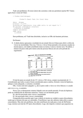 Tudo sem problemas. Os teste (claro) são coerentes e não nos permitem rejeitar H0. Vamos
agora fazer o teste de Fisher:
> fisher.test(drogas)
Fisher's Exact Test for Count Data
data: drogas
p-value = 0.1737
alternative hypothesis: true odds ratio is not equal to 1
95 percent confidence interval:
0.6936416 8.4948588
sample estimates:
odds ratio
2.339104
Sem problemas, né? Tudo bate direitinho, inclusive as ORs são bastante próximas.
Do Rosner:
8. A tabela abaixo apresenta o resultado de um estudo feito no Líbano para aferir o efeito da
viuvez na mortalidade. Para isso, Viúvos e viúvas foram pareados com pessoas casadas na
mesma época, com idade semelhante (mais ou menos 2 anos) e mesmo sexo. Na tabela, o
número de pares onde pelo menos uma das pessoas faleceu até um certo período de
seguimento:
O total de pares no estudo foi de 151 viúvos e 544 viúvas, sempre na proporção de 1:1.
Considerando que todos os pares foram considerados para a análise, formula o teste de hipóteses,
aplique o teste adequado, e comente o resultado.
Obs.: Como está meio apagado: n1 são os pares onde o viúvo ou viúva faleceu e o casado
está vivo e o n2, o contrário.
Nesse caso evidentemente estamos lidando com um estudo pareado. O teste de hipóteses
pode ser estabelecido de diferentes maneiras. Vamos ver um bastante geral:
H0: não há associação entre viuvez e mortalidade
H1: há associação entre viuvez e mortalidade
O peguinha dessa questão aqui é que a tabela só mostra na verdade os pares discordantes,
sendo que os demais têm que ser calculados. O problema é que não sabemos nada sobre os pares
concordantes. Mas não tem problema: eles não contribuem em nada para o teste de McNemar.
Logo, teremos um total de 247 pares discordantes. Logo, não importa o número que joguemos na
7
 