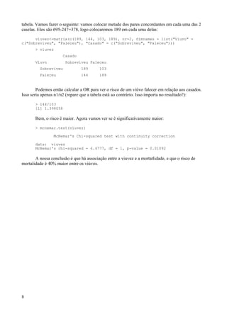 tabela. Vamos fazer o seguinte: vamos colocar metade dos pares concordantes em cada uma das 2
caselas. Eles são 695-247=378, logo colocaremos 189 em cada uma delas:
viuvez<-matrix(c(189, 144, 103, 189), nr=2, dimnames = list("Viuvo" =
c("Sobreviveu", "Faleceu"), "Casado" = c("Sobreviveu", "Faleceu")))
> viuvez
Casado
Viuvo Sobreviveu Faleceu
Sobreviveu 189 103
Faleceu 144 189
Podemos então calcular a OR para ver o risco de um viúvo falecer em relação aos casados.
Isso seria apenas n1/n2 (repare que a tabela está ao contrário. Isso importa no resultado?):
> 144/103
[1] 1.398058
Bem, o risco é maior. Agora vamos ver se é significativamente maior:
> mcnemar.test(viuvez)
McNemar's Chi-squared test with continuity correction
data: viuvez
McNemar's chi-squared = 6.4777, df = 1, p-value = 0.01092
A nossa conclusão é que há associação entre a viuvez e a mortatlidade, e que o risco de
mortalidade é 40% maior entre os viúvos.
8
 