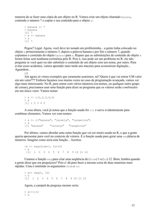 maneira de se fazer uma cópia de um objeto no R. Vamos criar um objeto chamado banana,
contendo o número 7 e copiar o seu conteúdo para o objeto x:
> banana <- 7
> banana
[1] 7
> x <- banana
> x
[1] 7
Pegou? Legal. Agora, você deve ter notado um probleminha... a gente tinha colocado no
objeto x primeiramente o número 3, depois a palavra banana e por fim o número 7, quando
copiamos o conteúdo do objeto banana para x. Repare que as substituições de conteúdo do objeto x
foram feitas sem nenhuma cerimônia pelo R. Pois é, isso pode ser um problema no R: ele não
pergunta se você quer ou não substituir o conteúdo de um objeto com um nome, por outro. Para
evitar esses acidentes, vamos aprender mais tarde uns macetes para economizar digitação...
Aguardem...
;-)
Até agora só vimos exemplos que raramente usaremos, né? Quem é que vai entrar UM valor
em um vetor??? Embora façamos isso muitas vezes no caso de programação avançada, vamos ver
algo mais interessante. No R, para entrar com vários números (ou nomes, ou qualquer outro grupo
de coisas), precisamos usar uma função para dizer ao programa que os valores serão combinados
em um único vetor. Vamos tentar:
> x <- c(1,2,3,4,5)
> x
[1] 1 2 3 4 5
A essa altura, você já notou que a função usada foi c() e serve evidentemente para
combinar elementos. Vamos ver com nomes:
> x <- c("banana", "laranja", "tangerina")
> x
[1] "banana" "laranja" "tangerina"
Por último, vamos abordar uma outra função que vai ser muito usada no R, e que a gente
queria apresentar para você no contexto de vetores. É a função usada para gerar uma seqüência de
números. Imagine como seria esta função... Acertou:
>x <- seq(from=1, to=12)
> x
[1] 1 2 3 4 5 6 7 8 9 10 11 12
Usamos a função seq para criar uma seqüência de (from) 1 a (to) 12. Bom, lembra quando
a gente disse que era preguiçoso? Pois é: dá para fazer a mesma coisa de duas maneiras mais
rápidas. Uma é omitindo os argumentos from e to:
> x<- seq(1, 12)
> x
[1] 1 2 3 4 5 6 7 8 9 10 11 12
Agora, a campeã da preguiça mesmo seria:
> x<-1:12
> x
11
 