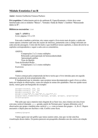 Módulo Estatística I no R
Autor: Antonio Guilherme Fonseca Pacheco
Pré-requisitos: Conhecimento prévio do ambiente R. Especificamente, o leitor deve estar
familiarizado com os módulos “Básico”, “Entrada e Saída de Dados” e também “Manuseando
dados no R”.
Bibliotecas necessárias: ISwR
Aula 7 - ANOVA
Livro: páginas 111 a 121
Esta aula e também a próxima, nós vamos seguir o livro-texto mais de perto, e então nós
vamos apenas comentar cada uma das seções de interesse, juntamente com o código utilizado em
cada uma das passagens. Como não há muito o que modificar nesses capítulos, o aluno deverá ler os
capítulos correspondentes e seguir a aula com os comentários.
ANOVA
Comparações 2 a 2 e testes múltiplos
Relaxando a pressuposição de homoscedasticidade
Apresentação gráfica
Teste de Bartlett
Teste de Kruskal-Wallis
Comparações 2 a 2 e testes múltiplos
Exercícios
ANOVA
Vamos começar pela compreensão da breve teoria que o livro introduz para em seguida
entrarmos na parte do teste propriamente dito.
É fundamental que se entenda o que acontece nessa decomposição a qual o livro se refere,
tanto em relação às observações, como em relação às somas dos quadrados. Para nos ajudar nessa
tarefa, vamos gerar um banquinho de exemplo:
groupa<-rnorm(5, 200, 25)
groupb<-rnorm(5, 110, 30)
groupc<-rnorm(5, 50, 30)
group<-c(rep("A",5),rep("B",5),rep("C",5))
grupos<-data.frame(valor=c(groupa, groupb, groupc), grupo=group)
attach(grupos)
Não acho que seja a maneira mais elegante de se fazer isso, mas criamos um data frame
com uma variável chamada valor gerada a partir de Normais para 3 grupos diferentes com 5
observações por grupo e também uma variável grupo com os nomes dos grupos – A, B e C. Depois
anexamos o objeto para nos facilitar a vida. Confira como ficou.
summary(grupos)
Vamos agora usar um gráfico que nunca usamos antes, mas que vai dar uma boa
visualização desses dados. Os pontos parecem um pouquinho afastados uns dos outros em relação
1
 