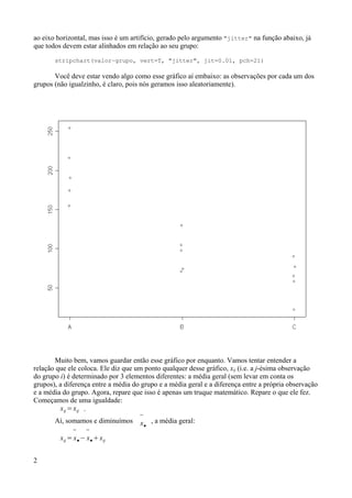 ao eixo horizontal, mas isso é um artifício, gerado pelo argumento "jitter" na função abaixo, já
que todos devem estar alinhados em relação ao seu grupo:
stripchart(valor~grupo, vert=T, "jitter", jit=0.01, pch=21)
Você deve estar vendo algo como esse gráfico aí embaixo: as observações por cada um dos
grupos (não igualzinho, é claro, pois nós geramos isso aleatoriamente).
Muito bem, vamos guardar então esse gráfico por enquanto. Vamos tentar entender a
relação que ele coloca. Ele diz que um ponto qualquer desse gráfico, xij (i.e. a j-ésima observação
do grupo i) é determinado por 3 elementos diferentes: a média geral (sem levar em conta os
grupos), a diferença entre a média do grupo e a média geral e a diferença entre a própria observação
e a média do grupo. Agora, repare que isso é apenas um truque matemático. Repare o que ele fez.
Começamos de uma igualdade:
xij =xij .
Aí, somamos e diminuímos 
x●
, a média geral:
xij =

x●−

x●xij
2
 