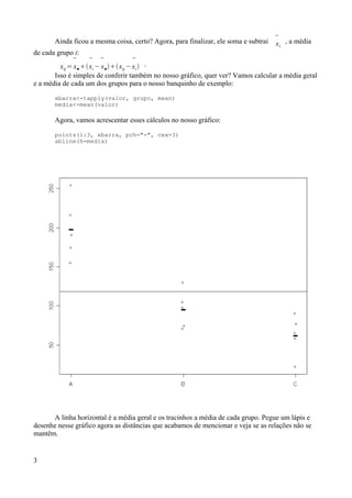 Ainda ficou a mesma coisa, certo? Agora, para finalizar, ele soma e subtrai 
xi
, a média
de cada grupo i:
xij =

x●

xi −

x●xij −

xi .
Isso é simples de conferir também no nosso gráfico, quer ver? Vamos calcular a média geral
e a média de cada um dos grupos para o nosso banquinho de exemplo:
xbarra<-tapply(valor, grupo, mean)
media<-mean(valor)
Agora, vamos acrescentar esses cálculos no nosso gráfico:
points(1:3, xbarra, pch="-", cex=3)
abline(h=media)
A linha horizontal é a média geral e os tracinhos a média de cada grupo. Pegue um lápis e
desenhe nesse gráfico agora as distâncias que acabamos de mencionar e veja se as relações não se
mantêm.
3
 