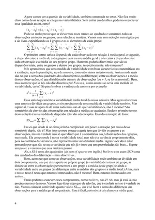 Agora vamos ver a questão da variabilidade, também comentada no texto. Não fica muito
claro como dessa relação se chega nas variabilidades. Sem entrar em detalhes, podemos reescrever
essa igualdade assim, certo?
xij −

x●=

xi −

x●xij −

xi
Pode-se então provar que se elevarmos esses termos ao quadrado e somarmos todas as
observações em todos os grupos, essa relação se mantém. Vamos usar uma notação mais rígida que
a do livro, especificando os k grupos e os ni elementos de cada grupo:
∑
i=1
k
∑
j=1
n i
xij −

x●2
=∑
i=1
k
∑
j=1
n i


xi −

x●2
∑
i=1
k
∑
j=1
n i
xij −

xi2
O primeiro termo seria a dispersão de cada observação em relação à media geral, o segundo,
a dispersão entre a média de cada grupo e essa mesma média geral e o terceiro a dispersão entre
cada observação e a média do seu próprio grupo. Hummm, poderia dizer então que são as
dispersões totais, entre os grupos e dentro dos grupos, respectivamente, não é mesmo?
Nós aprendemos que uma medida de variabilidade com boas características matemáticas era
a variância, seja da população, seja da amostra, como nós vimos anteriormente. Ambas nada mais
são do que a soma dos quadrados dos afastamentos (ou diferenças) entre as observações e a média
dessas observações, só que dividido pelo número de observações (ou n-1, se for a amostral). Bem,
mas acontece que se nós não dividíssemos por N ou n-1, ainda assim isso seria uma medida de
variabilidade, certo? Só para lembrar a variância da amostra por exemplo:
s
2
=
1
n−1
∑
i=1
n
xi −

x
2
Essa seria logicamente a variabilidade média total da nossa amostra. Mas agora nós temos
uma amostra dividida em grupos, e nós precisamos de uma medida de variabilidade também. Mas
espere aí. Essas relações lá de cima nada mais são do que variabilidades, não é mesmo? São
somatórios de desvios das observações em relação a médias ao quadrado. Então o primeiro termo
dessa relação é uma medida de dispersão total das observações. Usando a notação do livro:
SStotal =∑
i
∑
j
xij −

x●
2
Eu sei que desde lá de cima já tinha complicado um pouco a notação por causa desse
somatório duplo, não é? Mas isso ocorreu porque a gente tem que dividir os grupos e as
observações, mas na verdade isso só quer dizer que é o somatórios das j observações dos i grupos,
mais nada. Ela corresponde à nossa variabilidade total, mas não é a variância propriamente dita,
pois ao contrário da variância, não representa uma variabilidade média. Agora você deve estar
pensando por que não se usa a variância que nós já vimos que tem propriedades tão boas... Espere
um pouco e veremos que essa também possui.
Ah, e SS é soma dos quadrados (de sum of squares em inglês.) No livro eles usam SSD soma
dos quadrados das diferenças – mais descritivo...
Bem, acontece que como as observações, essa variabilidade pode também ser dividida em
dois componentes, um que diz respeito ao próprio grupo (a variabilidade interna do grupo, as
distâncias entre as observações pertencentes a um grupo e a média desse grupo) e ainda a
variabilidade entre os grupos (as diferenças entre as médias dos grupos e a média total.) Aliás, para
o nosso teste é nessa que estamos interessados, não é mesmo? Bem, estamos interessados em
ambas...
Então podemos escrever esses componentes, como no livro, não é? Ah, mas já está lá, não
precisa escrever de novo. Vamos logo fazer algo que ele não faz, que é conferir se isso é verdade ou
não. Vamos começar conferindo quanto vale o SStotal, que é só fazer a soma das diferenças das
observações para a média geral ao quadrado. Essa é fácil, pois nós já calculamos a média geral:
4
 