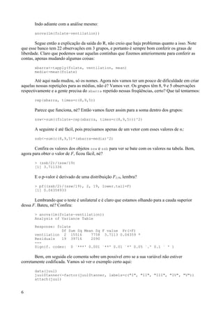 Indo adiante com a análise mesmo:
anova(lm(folate~ventilation))
Segue então a explicação da saída do R, não creio que haja problemas quanto a isso. Note
que esse banco tem 22 observações em 3 grupos, e portanto é sempre bom conferir os graus de
liberdade. Claro que podemos usar aquelas continhas que fizemos anteriormente para conferir as
contas, apenas mudando algumas coisas:
xbarra<-tapply(folate, ventilation, mean)
media<-mean(folate)
Até aqui nada mudou, só os nomes. Agora nós vamos ter um pouco de dificuldade em criar
aquelas nossas repetições para as médias, não é? Vamos ver. Os grupos têm 8, 9 e 5 observações
respectivamente e a gente precisa do xbarra repetido nessas freqüências, certo? Que tal tentarmos:
rep(xbarra, times=c(8,9,5))
Parece que funciona, né? Então vamos fazer assim para a soma dentro dos grupos:
ssw<-sum((folate-rep(xbarra, times=c(8,9,5)))^2)
A seguinte é até fácil, pois precisamos apenas de um vetor com esses valores de ni:
ssb<-sum(c(8,9,5)*(xbarra-media)^2)
Confira os valores dos objetos ssw e ssb para ver se bate com os valores na tabela. Bem,
agora para obter o valor de F, ficou fácil, né?
> (ssb/2)/(ssw/19)
[1] 3.711336
E o p-valor é derivado de uma distribuição F2,19, lembra?
> pf((ssb/2)/(ssw/19), 2, 19, lower.tail=F)
[1] 0.04358933
Lembrando que o teste é unilateral e é claro que estamos olhando para a cauda superior
dessa F. Bateu, né? Confira:
> anova(lm(folate~ventilation))
Analysis of Variance Table
Response: folate
Df Sum Sq Mean Sq F value Pr(>F)
ventilation 2 15516 7758 3.7113 0.04359 *
Residuals 19 39716 2090
---
Signif. codes: 0 `***' 0.001 `**' 0.01 `*' 0.05 `.' 0.1 ` ' 1
Bem, em seguida ele comenta sobre um possível erro se a sua variável não estiver
corretamente codificada. Vamos só ver o exemplo certo aqui:
data(juul)
juul$tanner<-factor(juul$tanner, labels=c("I", "II", "III", "IV", "V"))
attach(juul)
6
 