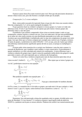 summary(tanner)
anova(lm(igf1~tanner))
O passo-a-passo dessa fica como exercício para você. Note que não precisamos desanexar e
anexar o banco nesse caso, pois não fizemos o exemplo errado que ele propõe.
Comparações 2 a 2 e testes múltiplos
Bem, vamos pular essa parte da regressão linear, já que nós não vimos esse assunto ainda e
falar das comparações 2 a 2, já no quarto parágrafo da página 116.
O que queremos fazer na verdade é comparar os nossos grupos 2 a 2 para ver onde esta
diferença existe. O teste F que fizemos nos diz apenas que pelo menos 2 desses grupos são
diferentes entre si, mas não quais.
O problema é que estamos comparando várias coisas ao mesmo tempo e cada vez que
comparamos, estamos sujeitos a cometer um erro. Esse erro nada mais é do que uma probabilidade
de se achar um valor muito extremo em uma distribuição (pensando no p-valor, por exemplo).
Acontece que essa probabilidade é multiplicada cada vez que nós comparamos um grupo com outro
grupo. Isso quer dizer que se formos comparar pro exemplo uma variável com 10 grupos, teríamos
45 pares de grupos, e poderíamos ter então 0.05x(45) = 2.25, ou seja, cerca de 2 pares que tenham
uma diferença estatisticamente significante apenas devido ao acaso, só porque eu multipliquei o
meu erro.
Existem então várias maneiras de se corrigir esse fenômeno e uma das mais comuns é a
correção de Bonferroni, que é também a mais simples e a mais conservativa. O procedimento é
apenas multiplicar o p-valor calculado pelo número de combinações. A única diferença é que a
variância conjunta dos grupos (que é igual à soma dos quadrados média dentro dos grupos) é usada
para todos os pares, sob a pré-suposição que as variâncias são homogêneas.
Vamos ver como fica a variância conjunta para mais de duas amostras (para duas nós já
vimos na aula 5, lembra?): sconj
2
=
n1−1s1
2
n2−1s2
2
n1n2−2
. Mas repare que se temos k grupos em
vez de 2, poderíamos reescrever essa equação:
sconj
2
=
∑
i=1
k
ni −1 si
2
∑
i=1
k
ni −1
.
Mas podemos expandir essa equação para si
2
:
sconj
2
=
∑
i=1
k
ni −1 ∑
j=1
n i
xij −

xj2
/ni −1
n−k
. Veja que o denominador foi também alterado
(só fiz a conta, é o somatório dos n's de todos os grupos, que nada mais é do que o próprio n total,
menos k vezes 1, que é k.) Agora, vamos deslocar esses somatórios e cortar os ni −1 :
sconj
2
=
∑
i=1
k
∑
j=1
n i
xij −

xj
2
n−k
Hummmm. Isso está parecendo a doma dos quadrados entre os grupos, dividido pelos seus
graus de liberdade. E é isso mesmo!!! A variância conjunta é igual àquela saída da tabela da
ANOVA, e podemos usá-la para os nossos cálculos. Podemos até conferir isso numericamente para
7
 