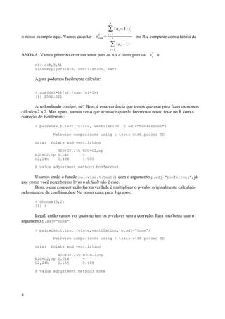 o nosso exemplo aqui. Vamos calcular sconj
2
=
∑
i=1
k
ni −1si
2
∑
i=1
k
ni −1
no R e comparar com a tabela da
ANOVA. Vamos primeiro criar um vetor para os ni's e outro para os si
2
's:
ni<-c(8,9,5)
si<-tapply(folate, ventilation, var)
Agora podemos facilmente calcular:
> sum((ni-1)*si)/sum((ni-1))
[1] 2090.321
Arredondando confere, né? Bem, é essa variância que temos que usar para fazer os nossos
cálculos 2 a 2. Mas agora, vamos ver o que acontece quando fazemos o nosso teste no R com a
correção de Bonferroni:
> pairwise.t.test(folate, ventilation, p.adj="bonferroni")
Pairwise comparisons using t tests with pooled SD
data: folate and ventilation
N2O+O2,24h N2O+O2,op
N2O+O2,op 0.042 -
O2,24h 0.464 1.000
P value adjustment method: bonferroni
Usamos então a função pairwise.t.test() com o argumento p.adj="bonferroni", já
que como você percebeu no livro o default não é esse.
Bem, o que essa correção faz na verdade é multiplicar o p-valor originalmente calculado
pelo número de combinações. No nosso caso, para 3 grupos:
> choose(3,2)
[1] 3
Legal, então vamos ver quais seriam os p-valores sem a correção. Para isso basta usar o
argumento p.adj="none":
> pairwise.t.test(folate,ventilation, p.adj="none")
Pairwise comparisons using t tests with pooled SD
data: folate and ventilation
N2O+O2,24h N2O+O2,op
N2O+O2,op 0.014 -
O2,24h 0.155 0.408
P value adjustment method: none
8
 