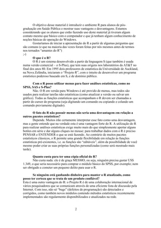 O objetivo desse material é introduzir o ambiente R para alunos de pós-
graduação em Saúde Pública e mostrar suas vantagens e desvantagens. Estamos
considerando que os alunos que estão fazendo uso deste material já tiveram algum
contato mesmo que básico com o computador e que já tenham algum conhecimento de
noções básicas de operação do Windows.
Gostaríamos de iniciar a apresentação do R a partir de algumas perguntas que
são comuns (e que na maioria das vezes foram feitas por nós mesmos antes de termos
nos tornados “amantes do R”)
;-)
O que é o R?
O R é um sistema desenvolvido a partir da linguagem S (que também é usada
numa versão comercial – o S-Plus), que tem suas origens nos laboratórios da AT&T no
final dos anos 80. Em 1995 dois professores de estatística da Universidade de Auckland,
na Nova Zelândia, iniciaram o “Projeto R”, com o intuito de desenvolver um programa
estatístico poderoso baseado em S, e de domínio público.
Com o R posso utilizar menus para fazer análises estatísticas, como no
SPSS, SAS e S-Plus?
Não. O R em versão para Windows é até provido de menus, mas todos são
usados para realizar tarefas não estatísticas (como atualizar a versão ou salvar um
gráfico). Todas as funções estatísticas que acompanham o R devem ser chamadas a
partir do cursor do programa (seja digitando um comando ou copiando e colando um
comando previamente digitado).
O fato do R não possuir menus não seria uma desvantagem em relação a
outros pacotes estatísticos?
Depende. Muitos irão certamente interpretar esse fato como uma desvantagem,
mas a gente entende que na verdade esta é uma vantagem forte do R. A utilização do R
para realizar análises estatísticas exige muito mais do que simplesmente apertar alguns
botões em série e dar alguns cliques no mouse: para trabalhar dados com o R é preciso
PENSAR e ENTENDER o que se está fazendo. Ao contrário de muitos pacotes
estatísticos clássicos, o R permite uma grande flexibilidade em relação às funções
estatísticas pré-existentes, i.e. as funções são “editáveis”, além da possibilidade de você
mesmo poder criar as suas próprias funções personalizadas (como será mostrado mais
tarde).
Quanto custa para ter uma cópia oficial do R?
Não custa nada: ele é de graça MESMO, ou seja, ninguém precisa gastar US$
1.349, o que seria necessário para comprar o módulo básico do SPSS, por exemplo; nem
ser obrigado a cometer um pequeno delito para usar o R.
Se ninguém está ganhando dinheiro para manter o R atualizado, como
posso ter certeza que se trata de um produto confiável?
Esta é uma outra vantagem do R: o Projeto R é de uma colaboração internacional de
vários pesquisadores que se comunicam através de uma eficiente lista de discussão pela
Internet. Com isso, não só “bugs” (defeitos de programação) são detectados e
corrigidos, como também novos módulos contendo métodos estatísticos recentemente
implementados são regularmente disponibilizados e atualizados na rede.
2
 