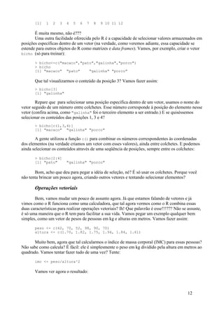 [1] 1 2 3 4 5 6 7 8 9 10 11 12
É muita mesmo, não é???
Uma outra facilidade oferecida pelo R é a capacidade de selecionar valores armazenados em
posições específicas dentro de um vetor (na verdade, como veremos adiante, essa capacidade se
estende para outros objetos do R como matrizes e data frames). Vamos, por exemplo, criar o vetor
bicho (só para treinar):
> bicho<-c("macaco","pato","galinha","porco")
> bicho
[1] "macaco" "pato" "galinha" "porco"
Que tal visualizarmos o conteúdo da posição 3? Vamos fazer assim:
> bicho[3]
[1] "galinha"
Repare que para selecionar uma posição específica dentro de um vetor, usamos o nome do
vetor seguido de um número entre colchetes. Esse número corresponde à posição do elemento nesse
vetor (confira acima, como "galinha" foi o terceiro elemento a ser entrado.) E se quiséssemos
selecionar os conteúdos das posições 1, 3 e 4?
> bicho[c(1,3,4)]
[1] "macaco" "galinha" "porco"
A gente utilizou a função c() para combinar os números correspondentes às coordenadas
dos elementos (na verdade criamos um vetor com esses valores), ainda entre colchetes. E podemos
ainda selecionar os conteúdos através de uma seqüência de posições, sempre entre os colchetes:
> bicho[2:4]
[1] "pato" "galinha" "porco"
Bom, acho que deu para pegar a idéia de seleção, né? É só usar os colchetes. Porque você
não tenta brincar um pouco agora, criando outros vetores e tentando selecionar elementos?
Operações vetoriais
Bem, vamos mudar um pouco de assunto agora. Já que estamos falando de vetores e já
vimos como o R funciona como uma calculadora, que tal agora vermos como o R combina essas
duas características para realizar operações vetoriais? Ih! Que palavrão é esse!!!??? Não se assuste,
é só uma maneira que o R tem para facilitar a sua vida. Vamos pegar um exemplo qualquer bem
simples, como um vetor de pesos de pessoas em kg e alturas em metros. Vamos fazer assim:
peso <- c(62, 70, 52, 98, 90, 70)
altura <- c(1.70, 1.82, 1.75, 1.94, 1.84, 1.61)
Muito bem, agora que tal calcularmos o índice de massa corporal (IMC) para essas pessoas?
Não sabe como calcula? É fácil: ele é simplesmente o peso em kg dividido pela altura em metros ao
quadrado. Vamos tentar fazer tudo de uma vez? Tente:
imc <- peso/altura^2
Vamos ver agora o resultado:
12
 