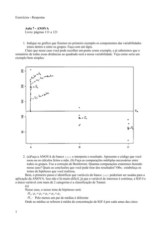 Exercícios - Respostas
Aula 7 - ANOVA
Livro: páginas 111 a 121
1. Indique no gráfico que fizemos no primeiro exemplo os componentes das variabilidades
totais dentro e entre os grupos. Faça com um lápis.
Claro que nesse caso você pode escolher um ponto como exemplo, e já saberemos que o
somatório de todas essas distâncias ao quadrado será a nossa variabilidade. Veja como seria um
exemplo bem simples:
2. (a)Faça a ANOVA do banco juul e interprete o resultado. Apresente o código que você
usou ou os cálculos feitos a mão. (b) Faça as comparações múltiplas necessárias entre
todos os grupos. Use a correção de Bonferroni. Quantas comparações estaremos fazendo
nesse caso? Quais as conclusões que você pode tirar dos resultados? Obs.: estabeleça os
testes de hipóteses que você realizou.
Bem, o primeiro passo é identificar que variáveis do banco juul poderiam ser usadas para a
aplicação da ANOVA. Isso não é lá muito difícil, já que a variável de interesse é contínua, a IGF-I e
a única variável com mais de 2 categorias é a classificação de Tanner.
(a)
Nesse caso, o nosso teste de hipóteses será:
H0 :1=2=3=4=5
H1 : Pelo menos um par de médias é diferente
Onde as médias se referem à média de concentração de IGF-I por cada umas das cinco
1
 